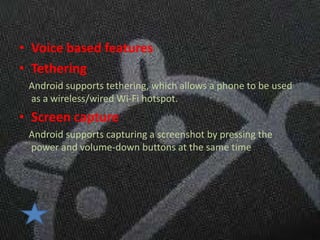 • Voice based features
• Tethering
 Android supports tethering, which allows a phone to be used
 as a wireless/wired Wi-Fi hotspot.
• Screen capture
 Android supports capturing a screenshot by pressing the
 power and volume-down buttons at the same time
 