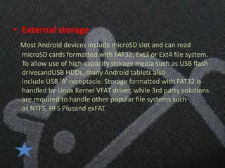 • External storage
 Most Android devices include microSD slot and can read
 microSD cards formatted with FAT32, Ext3 or Ext4 file system.
 To allow use of high-capacity storage media such as USB flash
 drivesandUSB HDDs, many Android tablets also
 include USB 'A' receptacle. Storage formatted with FAT32 is
 handled by Linux Kernel VFAT driver, while 3rd party solutions
 are required to handle other popular file systems such
 as NTFS, HFS Plusand exFAT.
 