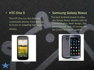 • HTC One S                          • Samsung Galaxy Nexus
 The HTC One S is the ultimate        The best Android phone to date,
                                       the Galaxy Nexus dazzles with its
 multimedia phone, from gaming
                                       curved display, sleek design, fast
 to music to snapping high quality
                                       performance, and, of course, the
  photos.                              Ice Cream Sandwich update.
 