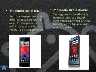 • Motorola Droid Razr                 • Motorola Droid Bionic
                                        The long-awaited Droid Bionic is
  The thin and elegant Motorola         blazing fast and has a slew of
  Droid Razr is smoking when it         great entertainment and business
  comes to data speeds and              features, but the high price might
  performance, but the short            make it a hard sell.
  battery life is a disappointment.
 