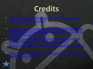 Credits
• http://mobilecon.info/advantages-and-disadvantages-
  android-mobile-phone.html

• ^ http://www.androidpolice.com/2012/06/27/breaking-
  jelly-bean-download-available-now-but-it-only-works-on-
  io-galaxy-nexuses-for-now/ ^
• https://groups.google.com/forum/m/#!topic/android-
  building/XBYeD-bhk1o ^ "What is Android?“
• http://en.wikipedia.org/wiki/Android_(operating_system)

• http://www.pcworld.com/reviews/collection/3286/top_10
  _android_phones.html
 