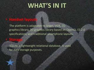 WHAT’S IN IT
• Handset layouts
 The platform is adaptable to larger, VGA, 2D
 graphics library, 3D graphics library based on OpenGL ES 2.0
 specifications, and traditional smartphone layouts.
• Storage
 SQLite, a lightweight relational database, is used
 for data storage purposes.
 