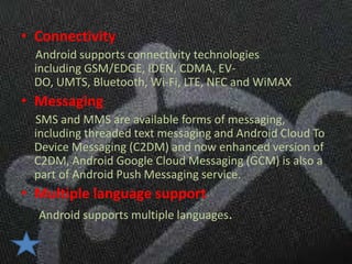 • Connectivity
 Android supports connectivity technologies
 including GSM/EDGE, IDEN, CDMA, EV-
 DO, UMTS, Bluetooth, Wi-Fi, LTE, NFC and WiMAX
• Messaging
 SMS and MMS are available forms of messaging,
 including threaded text messaging and Android Cloud To
 Device Messaging (C2DM) and now enhanced version of
 C2DM, Android Google Cloud Messaging (GCM) is also a
 part of Android Push Messaging service.
• Multiple language support
  Android supports multiple languages.
 