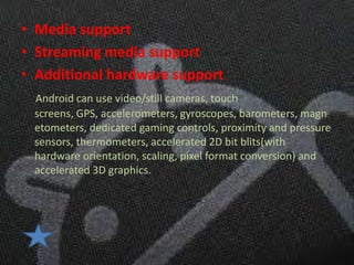 • Media support
• Streaming media support
• Additional hardware support
 Android can use video/still cameras, touch
 screens, GPS, accelerometers, gyroscopes, barometers, magn
 etometers, dedicated gaming controls, proximity and pressure
 sensors, thermometers, accelerated 2D bit blits(with
 hardware orientation, scaling, pixel format conversion) and
 accelerated 3D graphics.
 