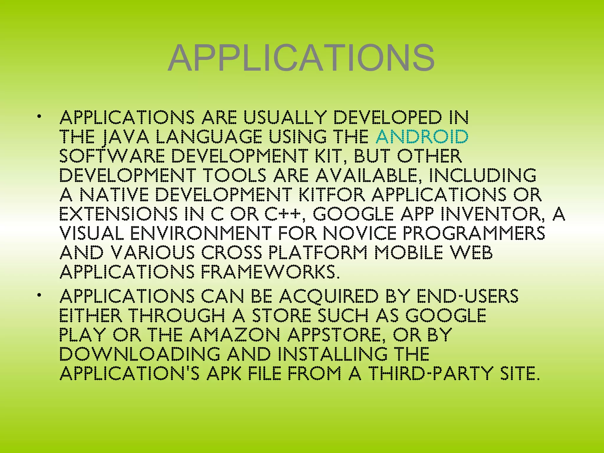 APPLICATIONS
• Applications are usually developed in
  the Java language using the Android
  Software Development Kit, but other
  development tools are available, including
  a Native Development Kitfor applications or
  extensions in C or C++, Google App Inventor, a
  visual environment for novice programmers
  and various cross platform mobile web
  applications frameworks.
• Applications can be acquired by end-users
  either through a store such as Google
  Play or the Amazon Appstore, or by
  downloading and installing the
  application's APK file from a third-party site.
 