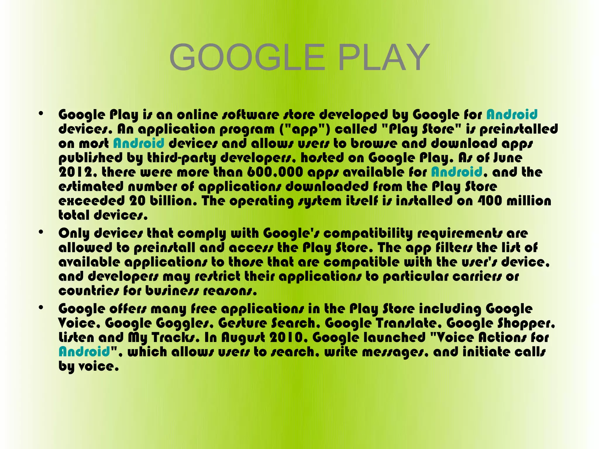 GOOGLE PLAY
• Google Play is an online software store developed by Google for Android 
  devices. An application program ("app") called "Play Store" is preinstalled 
  on most Android devices and allows users to browse and download apps 
  published by third-party developers, hosted on Google Play. As of June 
  2012, there were more than 600,000 apps available for Android, and the 
  estimated number of applications downloaded from the Play Store 
  exceeded 20 billion. The operating system itself is installed on 400 million 
  total devices.
• Only devices that comply with Google's compatibility requirements are 
  allowed to preinstall and access the Play Store. The app filters the list of 
  available applications to those that are compatible with the user's device, 
  and developers may restrict their applications to particular carriers or 
  countries for business reasons.
• Google offers many free applications in the Play Store including Google 
  Voice, Google Goggles, Gesture Search, Google Translate, Google Shopper, 
  Listen and My Tracks. In August 2010, Google launched "Voice Actions for 
  Android", which allows users to search, write messages, and initiate calls 
  by voice.
 