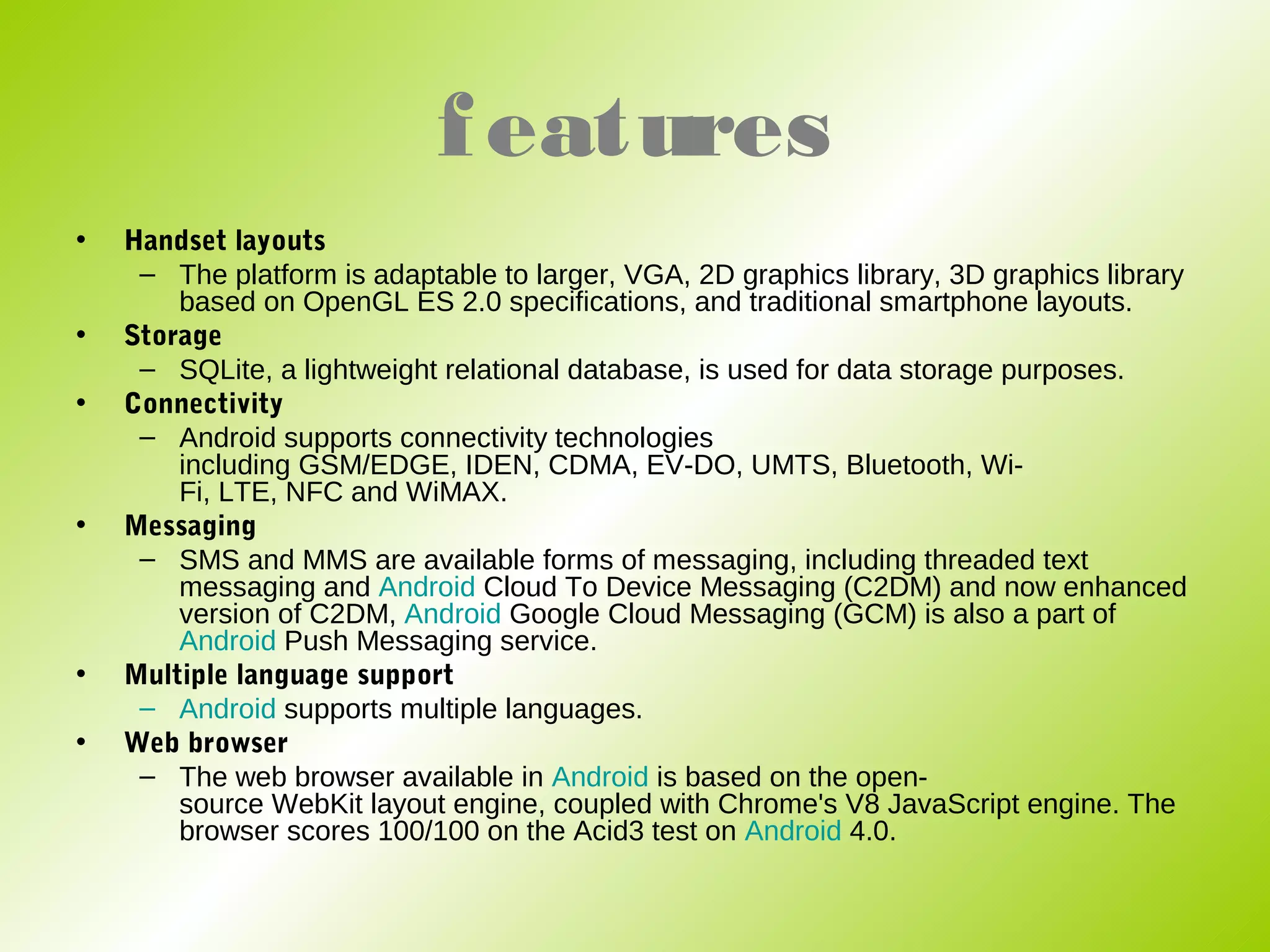 f eatures
•   Handset layouts
     – The platform is adaptable to larger, VGA, 2D graphics library, 3D graphics library
        based on OpenGL ES 2.0 specifications, and traditional smartphone layouts.
•   Storage
     – SQLite, a lightweight relational database, is used for data storage purposes.
•   Connectivity
     – Android supports connectivity technologies
        including GSM/EDGE, IDEN, CDMA, EV-DO, UMTS, Bluetooth, Wi-
        Fi, LTE, NFC and WiMAX.
•   Messaging
     – SMS and MMS are available forms of messaging, including threaded text
        messaging and Android Cloud To Device Messaging (C2DM) and now enhanced
        version of C2DM, Android Google Cloud Messaging (GCM) is also a part of
        Android Push Messaging service.
•   Multiple language support
     – Android supports multiple languages.
•   Web browser
     – The web browser available in Android is based on the open-
        source WebKit layout engine, coupled with Chrome's V8 JavaScript engine. The
        browser scores 100/100 on the Acid3 test on Android 4.0.
 