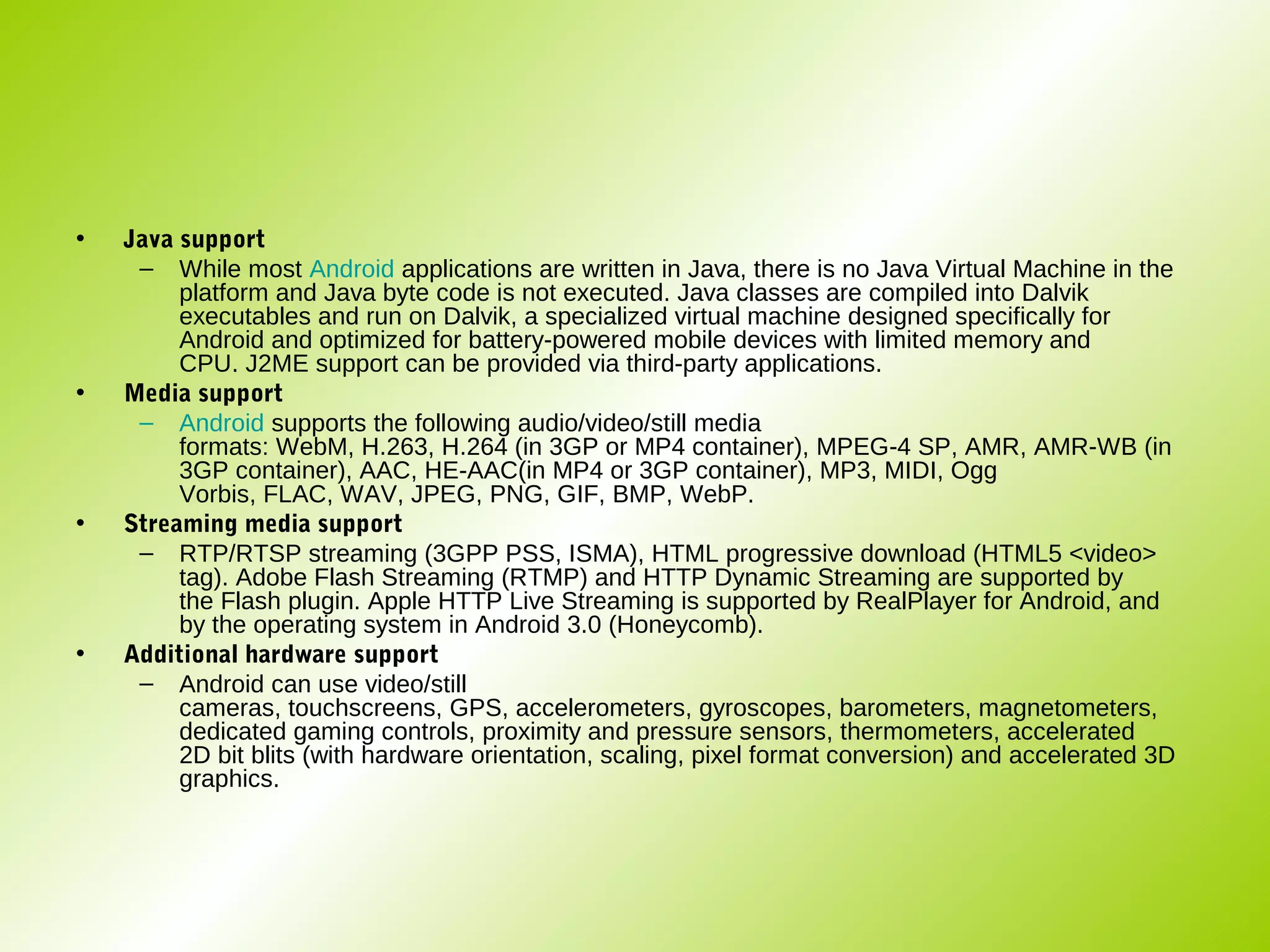 •   Java support
     – While most Android applications are written in Java, there is no Java Virtual Machine in the
         platform and Java byte code is not executed. Java classes are compiled into Dalvik
         executables and run on Dalvik, a specialized virtual machine designed specifically for
         Android and optimized for battery-powered mobile devices with limited memory and
         CPU. J2ME support can be provided via third-party applications.
•   Media support
     – Android supports the following audio/video/still media
         formats: WebM, H.263, H.264 (in 3GP or MP4 container), MPEG-4 SP, AMR, AMR-WB (in
         3GP container), AAC, HE-AAC(in MP4 or 3GP container), MP3, MIDI, Ogg
         Vorbis, FLAC, WAV, JPEG, PNG, GIF, BMP, WebP.
•   Streaming media support
     – RTP/RTSP streaming (3GPP PSS, ISMA), HTML progressive download (HTML5 <video>
         tag). Adobe Flash Streaming (RTMP) and HTTP Dynamic Streaming are supported by
         the Flash plugin. Apple HTTP Live Streaming is supported by RealPlayer for Android, and
         by the operating system in Android 3.0 (Honeycomb).
•   Additional hardware support
     – Android can use video/still
         cameras, touchscreens, GPS, accelerometers, gyroscopes, barometers, magnetometers,
         dedicated gaming controls, proximity and pressure sensors, thermometers, accelerated
         2D bit blits (with hardware orientation, scaling, pixel format conversion) and accelerated 3D
         graphics.
 