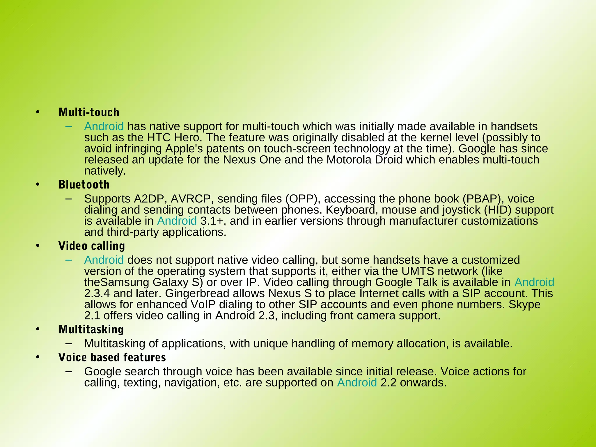 •   Multi-touch
     – Android has native support for multi-touch which was initially made available in handsets
         such as the HTC Hero. The feature was originally disabled at the kernel level (possibly to
         avoid infringing Apple's patents on touch-screen technology at the time). Google has since
         released an update for the Nexus One and the Motorola Droid which enables multi-touch
         natively.
•   Bluetooth
     – Supports A2DP, AVRCP, sending files (OPP), accessing the phone book (PBAP), voice
         dialing and sending contacts between phones. Keyboard, mouse and joystick (HID) support
         is available in Android 3.1+, and in earlier versions through manufacturer customizations
         and third-party applications.
•   Video calling
     – Android does not support native video calling, but some handsets have a customized
         version of the operating system that supports it, either via the UMTS network (like
         theSamsung Galaxy S) or over IP. Video calling through Google Talk is available in Android
         2.3.4 and later. Gingerbread allows Nexus S to place Internet calls with a SIP account. This
         allows for enhanced VoIP dialing to other SIP accounts and even phone numbers. Skype
         2.1 offers video calling in Android 2.3, including front camera support.
•   Multitasking
     – Multitasking of applications, with unique handling of memory allocation, is available.
•   Voice based features
     – Google search through voice has been available since initial release. Voice actions for
         calling, texting, navigation, etc. are supported on Android 2.2 onwards.
 