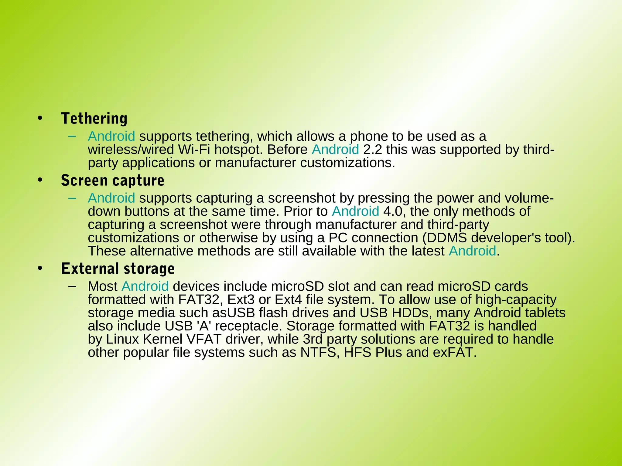 •   Tethering
     – Android supports tethering, which allows a phone to be used as a
       wireless/wired Wi-Fi hotspot. Before Android 2.2 this was supported by third-
       party applications or manufacturer customizations.
•   Screen capture
     – Android supports capturing a screenshot by pressing the power and volume-
       down buttons at the same time. Prior to Android 4.0, the only methods of
       capturing a screenshot were through manufacturer and third-party
       customizations or otherwise by using a PC connection (DDMS developer's tool).
       These alternative methods are still available with the latest Android.
•   External storage
     – Most Android devices include microSD slot and can read microSD cards
       formatted with FAT32, Ext3 or Ext4 file system. To allow use of high-capacity
       storage media such asUSB flash drives and USB HDDs, many Android tablets
       also include USB 'A' receptacle. Storage formatted with FAT32 is handled
       by Linux Kernel VFAT driver, while 3rd party solutions are required to handle
       other popular file systems such as NTFS, HFS Plus and exFAT.
 