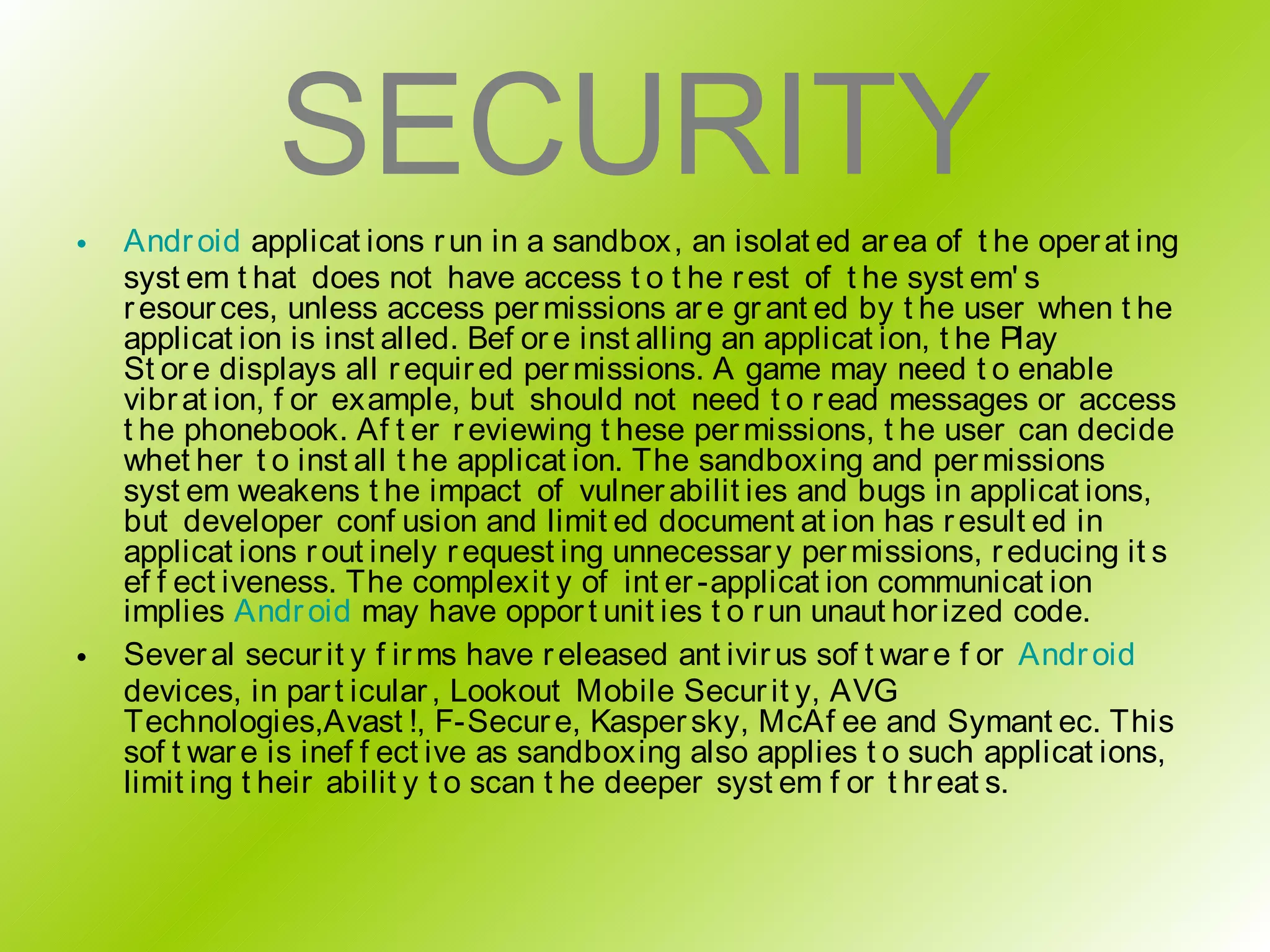 SECURITY
•   Andr oid applicat ions r un in a sandbox, an isolat ed ar ea of t he oper at ing
    syst em t hat does not have access t o t he r est of t he syst em' s
    r esour ces, unless access per missions ar e gr ant ed by t he user when t he
    applicat ion is inst alled. Bef or e inst alling an applicat ion, t he Play
    St or e displays all r equir ed per missions. A game may need t o enable
    vibr at ion, f or example, but should not need t o r ead messages or access
    t he phonebook. Af t er r eviewing t hese per missions, t he user can decide
    whet her t o inst all t he applicat ion. The sandboxing and per missions
    syst em weakens t he impact of vulner abilit ies and bugs in applicat ions,
    but developer conf usion and limit ed document at ion has r esult ed in
    applicat ions r out inely r equest ing unnecessar y per missions, r educing it s
    ef f ect iveness. The complexit y of int er -applicat ion communicat ion
    implies Andr oid may have oppor t unit ies t o r un unaut hor ized code.
•   Sever al secur it y f ir ms have r eleased ant ivir us sof t war e f or Andr oid
    devices, in par t icular , Lookout Mobile Secur it y, AVG
    Technologies,Avast !, F-Secur e, Kasper sky, McAf ee and Symant ec. This
    sof t war e is inef f ect ive as sandboxing also applies t o such applicat ions,
    limit ing t heir abilit y t o scan t he deeper syst em f or t hr eat s.
 