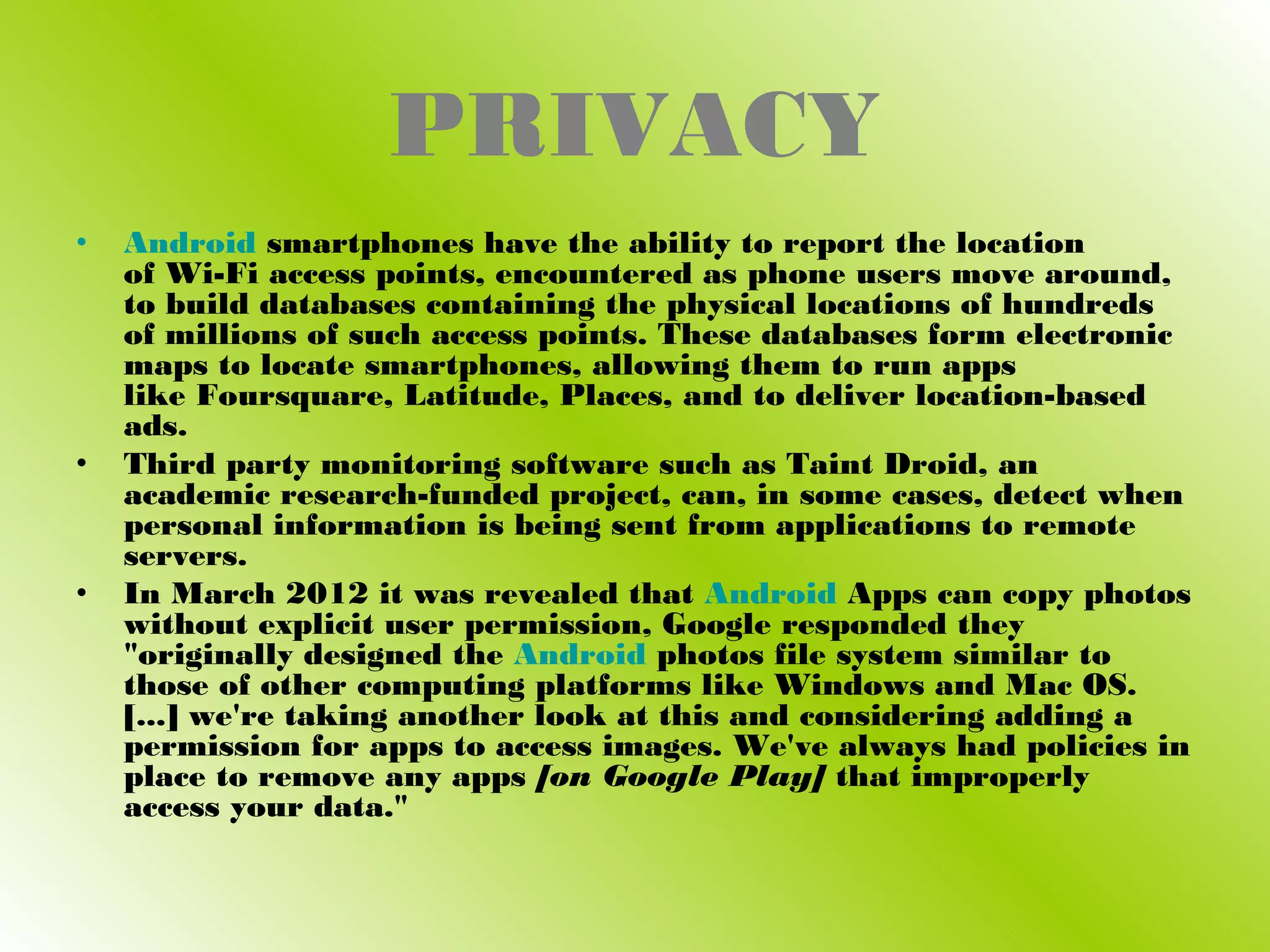 PRIVACY
•   Android smartphones have the ability to report the location
    of Wi-Fi access points, encountered as phone users move around,
    to build databases containing the physical locations of hundreds
    of millions of such access points. These databases form electronic
    maps to locate smartphones, allowing them to run apps
    like Foursquare, Latitude, Places, and to deliver location-based
    ads.
•   Third party monitoring software such as Taint Droid, an
    academic research-funded project, can, in some cases, detect when
    personal information is being sent from applications to remote
    servers.
•   In March 2012 it was revealed that Android Apps can copy photos
    without explicit user permission, Google responded they
    "originally designed the Android photos file system similar to
    those of other computing platforms like Windows and Mac OS.
    [...] we're taking another look at this and considering adding a
    permission for apps to access images. We've always had policies in
    place to remove any apps [on Google Play] that improperly
    access your data."
 