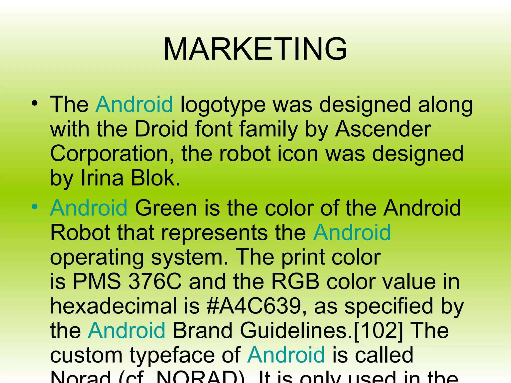 MARKETING
• The Android logotype was designed along
  with the Droid font family by Ascender
  Corporation, the robot icon was designed
  by Irina Blok.
• Android Green is the color of the Android
  Robot that represents the Android
  operating system. The print color
  is PMS 376C and the RGB color value in
  hexadecimal is #A4C639, as specified by
  the Android Brand Guidelines.[102] The
  custom typeface of Android is called
 