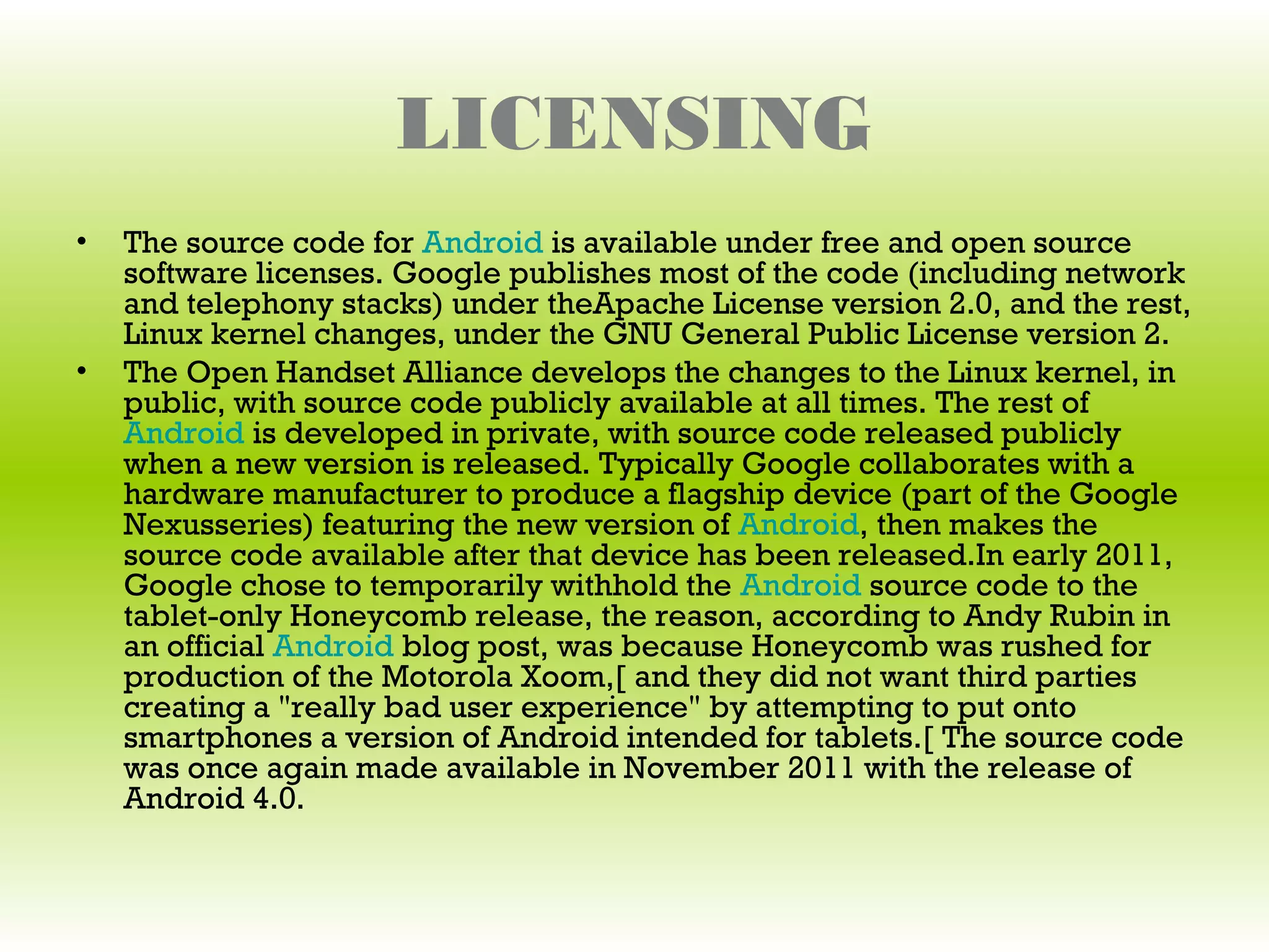 LICENSING
•   The source code for Android is available under free and open source
    software licenses. Google publishes most of the code (including network
    and telephony stacks) under theApache License version 2.0, and the rest,
    Linux kernel changes, under the GNU General Public License version 2.
•   The Open Handset Alliance develops the changes to the Linux kernel, in
    public, with source code publicly available at all times. The rest of
    Android is developed in private, with source code released publicly
    when a new version is released. Typically Google collaborates with a
    hardware manufacturer to produce a flagship device (part of the Google
    Nexusseries) featuring the new version of Android, then makes the
    source code available after that device has been released.In early 2011,
    Google chose to temporarily withhold the Android source code to the
    tablet-only Honeycomb release, the reason, according to Andy Rubin in
    an official Android blog post, was because Honeycomb was rushed for
    production of the Motorola Xoom,[ and they did not want third parties
    creating a "really bad user experience" by attempting to put onto
    smartphones a version of Android intended for tablets.[ The source code
    was once again made available in November 2011 with the release of
    Android 4.0.
 