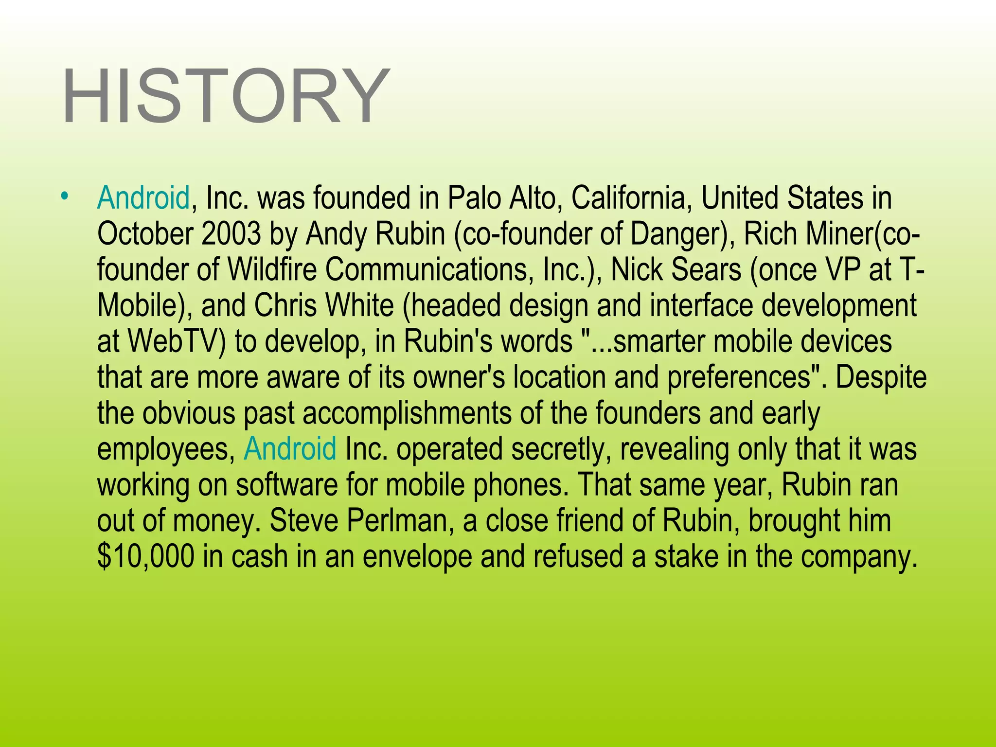 HISTORY
• Android, Inc. was founded in Palo Alto, California, United States in
  October 2003 by Andy Rubin (co-founder of Danger), Rich Miner(co-
  founder of Wildfire Communications, Inc.), Nick Sears (once VP at T-
  Mobile), and Chris White (headed design and interface development
  at WebTV) to develop, in Rubin's words "...smarter mobile devices
  that are more aware of its owner's location and preferences". Despite
  the obvious past accomplishments of the founders and early
  employees, Android Inc. operated secretly, revealing only that it was
  working on software for mobile phones. That same year, Rubin ran
  out of money. Steve Perlman, a close friend of Rubin, brought him
  $10,000 in cash in an envelope and refused a stake in the company.
 