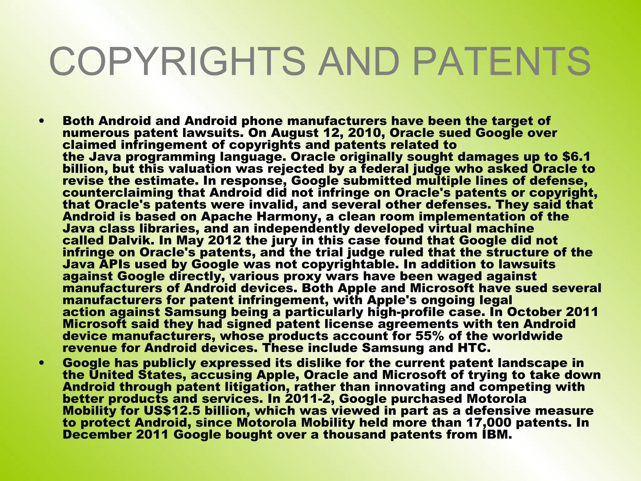 COPYRIGHTS AND PATENTS
•   Both Android and Android phone manufacturers have been the target of
    numerous patent lawsuits. On August 12, 2010, Oracle sued Google over
    claimed infringement of copyrights and patents related to
    the Java programming language. Oracle originally sought damages up to $6.1
    billion, but this valuation was rejected by a federal judge who asked Oracle to
    revise the estimate. In response, Google submitted multiple lines of defense,
    counterclaiming that Android did not infringe on Oracle's patents or copyright,
    that Oracle's patents were invalid, and several other defenses. They said that
    Android is based on Apache Harmony, a clean room implementation of the
    Java class libraries, and an independently developed virtual machine
    called Dalvik. In May 2012 the jury in this case found that Google did not
    infringe on Oracle's patents, and the trial judge ruled that the structure of the
    Java APIs used by Google was not copyrightable. In addition to lawsuits
    against Google directly, various proxy wars have been waged against
    manufacturers of Android devices. Both Apple and Microsoft have sued several
    manufacturers for patent infringement, with Apple's ongoing legal
    action against Samsung being a particularly high-profile case. In October 2011
    Microsoft said they had signed patent license agreements with ten Android
    device manufacturers, whose products account for 55% of the worldwide
    revenue for Android devices. These include Samsung and HTC.
•   Google has publicly expressed its dislike for the current patent landscape in
    the United States, accusing Apple, Oracle and Microsoft of trying to take down
    Android through patent litigation, rather than innovating and competing with
    better products and services. In 2011-2, Google purchased Motorola
    Mobility for US$12.5 billion, which was viewed in part as a defensive measure
    to protect Android, since Motorola Mobility held more than 17,000 patents. In
    December 2011 Google bought over a thousand patents from IBM.
 