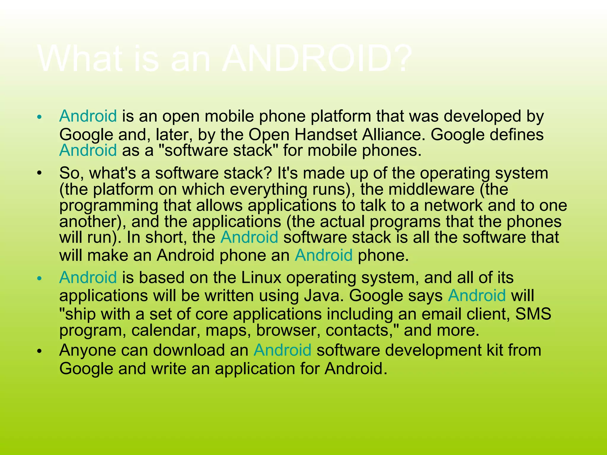 What is an ANDROID?
• Android is an open mobile phone platform that was developed by
  Google and, later, by the Open Handset Alliance. Google defines
  Android as a "software stack" for mobile phones.
• So, what's a software stack? It's made up of the operating system
  (the platform on which everything runs), the middleware (the
  programming that allows applications to talk to a network and to one
  another), and the applications (the actual programs that the phones
  will run). In short, the Android software stack is all the software that
  will make an Android phone an Android phone.
• Android is based on the Linux operating system, and all of its
  applications will be written using Java. Google says Android will
  "ship with a set of core applications including an email client, SMS
  program, calendar, maps, browser, contacts," and more.
• Anyone can download an Android software development kit from
  Google and write an application for Android.
 