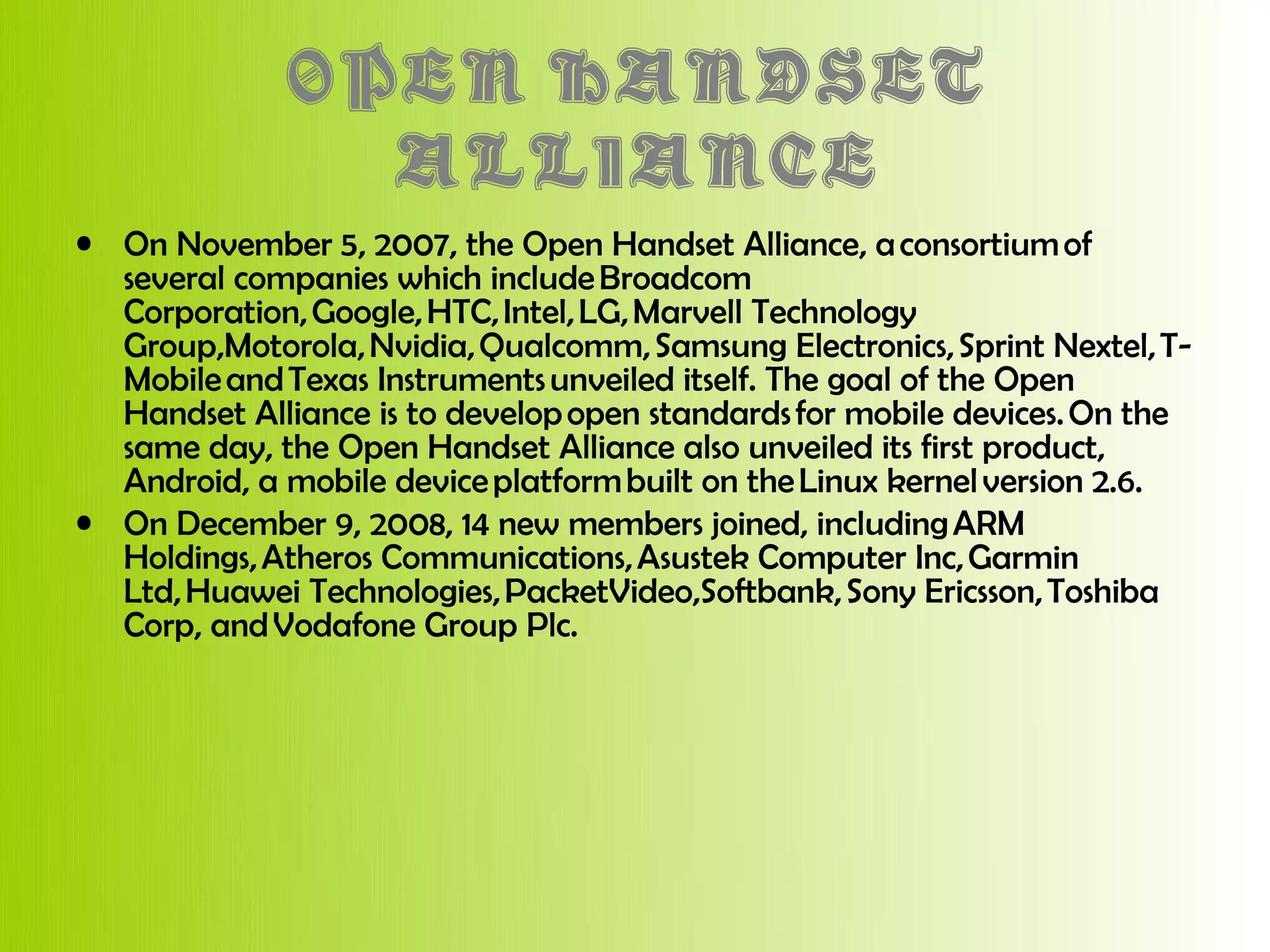 OPEN HANDSET
               ALLIANCE
• On November 5, 2007, the Open Handset Alliance, a consortium of
  several companies which include Broadcom
  Corporation, Google, HTC, Intel, LG, Marvell Technology
  Group,Motorola, Nvidia, Qualcomm, Samsung Electronics, Sprint Nextel, T-
  Mobile and Texas Instruments unveiled itself. The goal of the Open
  Handset Alliance is to develop open standards for mobile devices. On the
  same day, the Open Handset Alliance also unveiled its first product,
  Android, a mobile device platform built on the Linux kernel version 2.6.
• On December 9, 2008, 14 new members joined, including ARM
  Holdings, Atheros Communications, Asustek Computer Inc, Garmin
  Ltd, Huawei Technologies, PacketVideo,Softbank, Sony Ericsson, Toshiba
  Corp, and Vodafone Group Plc.
 