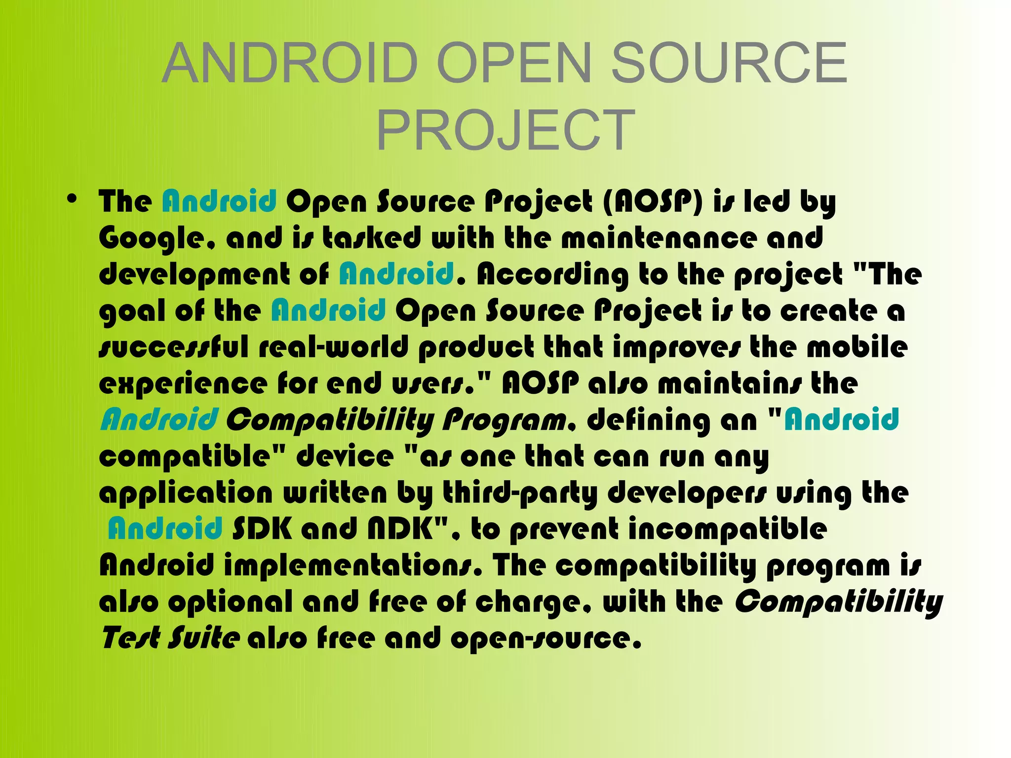 ANDROID OPEN SOURCE
            PROJECT
• The Android Open Source Project (AOSP) is led by 
  Google, and is tasked with the maintenance and 
  development of Android. According to the project "The 
  goal of the Android Open Source Project is to create a 
  successful real-world product that improves the mobile 
  experience for end users." AOSP also maintains the 
  Android Compatibility Program, defining an "Android 
  compatible" device "as one that can run any 
  application written by third-party developers using the
   Android SDK and NDK", to prevent incompatible 
  Android implementations. The compatibility program is 
  also optional and free of charge, with the Compatibility 
  Test Suite also free and open-source.
 