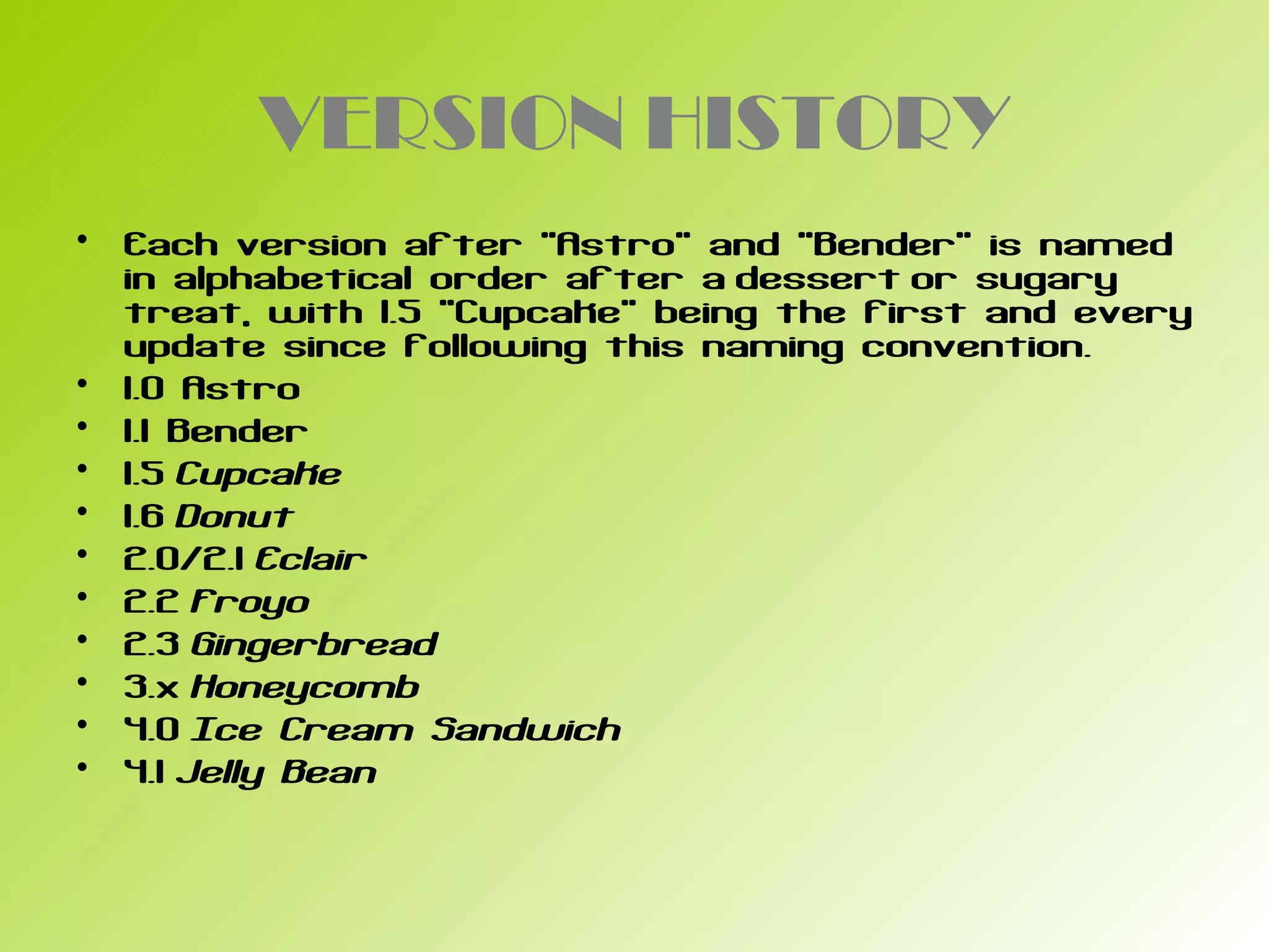 VERSION HISTORY
• Each version after "Astro" and "Bender" is named
  in alphabetical order after a dessert or sugary
  treat, with 1.5 "Cupcake" being the first and every
  update since following this naming convention.
• 1.0 Astro
• 1.1 Bender
• 1.5 Cupcake
• 1.6 Donut
• 2.0/2.1 Eclair
• 2.2 Froyo
• 2.3 Gingerbread
• 3.x Honeycomb
• 4.0 Ice Cream Sandwich
• 4.1 Jelly Bean
 