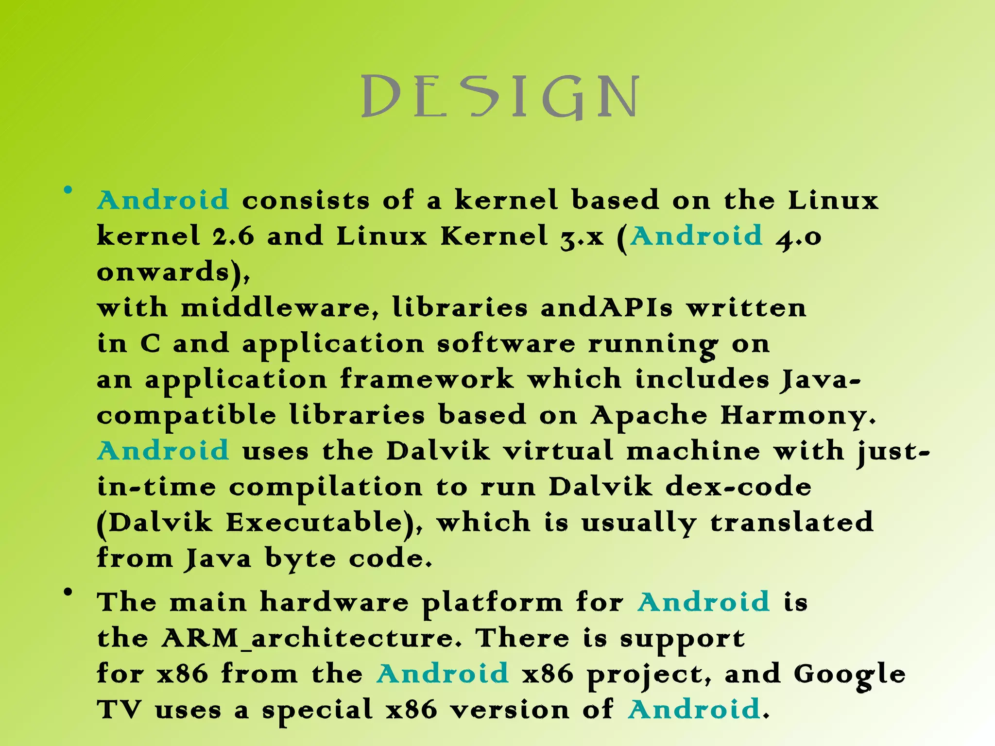 DESIGN
• Android consists of a kernel based on the Linux
  kernel 2.6 and Linux Kernel 3.x ( Android 4.0
  onwards),
  with middleware, libraries andAPIs written
  in C and application software running on
  an application framework which includes Java-
  compatible libraries based on Apache Harmony.
  Android uses the Dalvik virtual machine with just-
  in-time compilation to run Dalvik dex-code
  (Dalvik Executable), which is usually translated
  from Java byte code.
• The main hardware platform for Android is
  the ARM architecture. There is support
  for x86 from the  Android x86 project, and Google
  TV uses a special x86 version of Android.
 