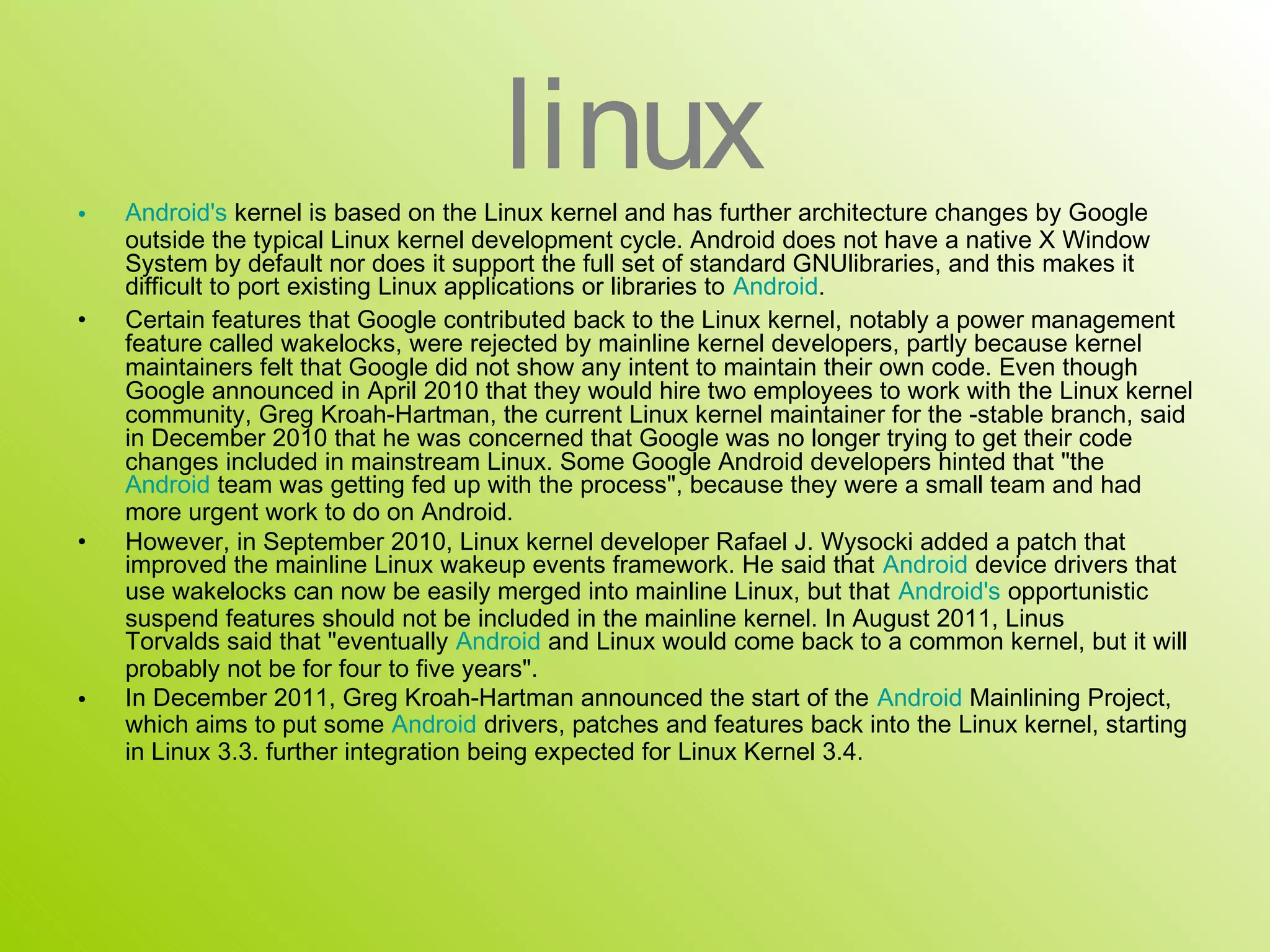 •
                                      linux
    Android's kernel is based on the Linux kernel and has further architecture changes by Google
    outside the typical Linux kernel development cycle. Android does not have a native X Window
    System by default nor does it support the full set of standard GNUlibraries, and this makes it
    difficult to port existing Linux applications or libraries to Android.
•   Certain features that Google contributed back to the Linux kernel, notably a power management
    feature called wakelocks, were rejected by mainline kernel developers, partly because kernel
    maintainers felt that Google did not show any intent to maintain their own code. Even though
    Google announced in April 2010 that they would hire two employees to work with the Linux kernel
    community, Greg Kroah-Hartman, the current Linux kernel maintainer for the -stable branch, said
    in December 2010 that he was concerned that Google was no longer trying to get their code
    changes included in mainstream Linux. Some Google Android developers hinted that "the
    Android team was getting fed up with the process", because they were a small team and had
    more urgent work to do on Android.
•   However, in September 2010, Linux kernel developer Rafael J. Wysocki added a patch that
    improved the mainline Linux wakeup events framework. He said that Android device drivers that
    use wakelocks can now be easily merged into mainline Linux, but that Android's opportunistic
    suspend features should not be included in the mainline kernel. In August 2011, Linus
    Torvalds said that "eventually Android and Linux would come back to a common kernel, but it will
    probably not be for four to five years".
•   In December 2011, Greg Kroah-Hartman announced the start of the Android Mainlining Project,
    which aims to put some Android drivers, patches and features back into the Linux kernel, starting
    in Linux 3.3. further integration being expected for Linux Kernel 3.4.
 