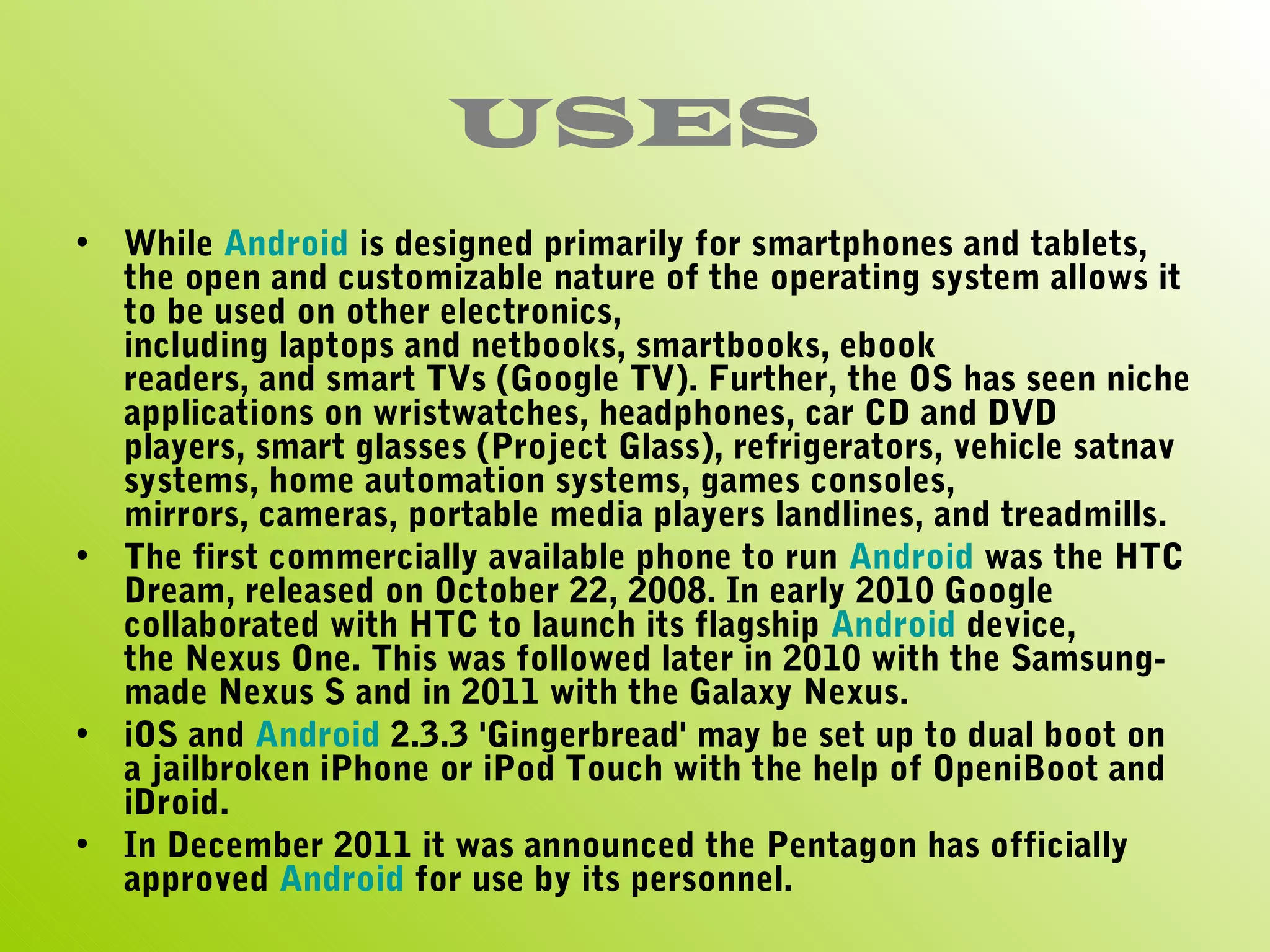 USES
• While Android is designed primarily for smartphones and tablets,
  the open and customizable nature of the operating system allows it
  to be used on other electronics,
  including laptops and netbooks, smartbooks, ebook
  readers, and smart TVs (Google TV). Further, the OS has seen niche
  applications on wristwatches, headphones, car CD and DVD
  players, smart glasses (Project Glass), refrigerators, vehicle satnav
  systems, home automation systems, games consoles,
  mirrors, cameras, portable media players landlines, and treadmills.
• The first commercially available phone to run Android was the HTC
  Dream, released on October 22, 2008. In early 2010 Google
  collaborated with HTC to launch its flagship Android device,
  the Nexus One. This was followed later in 2010 with the Samsung-
  made Nexus S and in 2011 with the Galaxy Nexus.
• iOS and Android 2.3.3 'Gingerbread' may be set up to dual boot on
  a jailbroken iPhone or iPod Touch with the help of OpeniBoot and
  iDroid.
• In December 2011 it was announced the Pentagon has officially
  approved Android for use by its personnel.
 