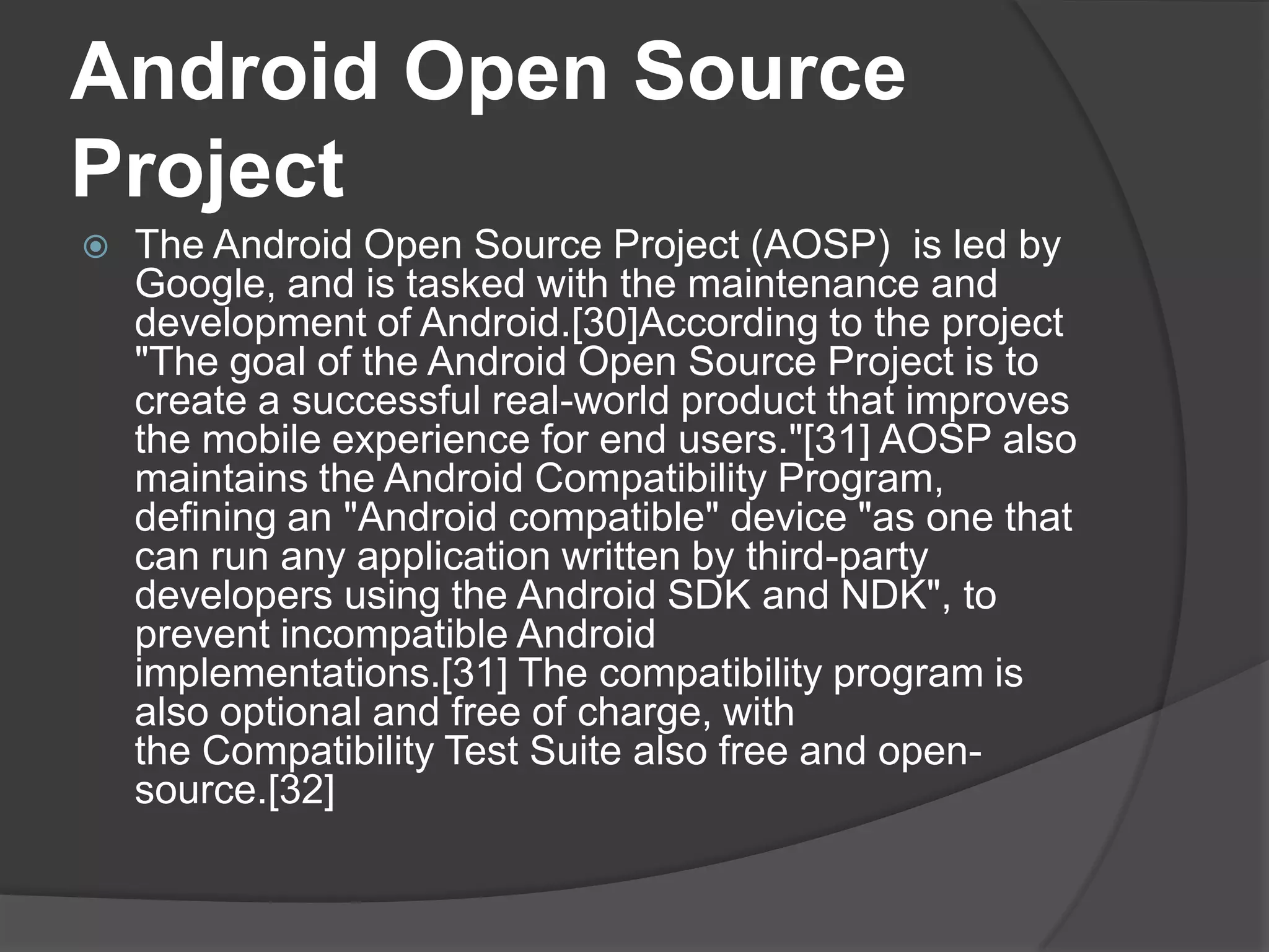 Android Open Source
Project
   The Android Open Source Project (AOSP) is led by
    Google, and is tasked with the maintenance and
    development of Android.[30]According to the project
    "The goal of the Android Open Source Project is to
    create a successful real-world product that improves
    the mobile experience for end users."[31] AOSP also
    maintains the Android Compatibility Program,
    defining an "Android compatible" device "as one that
    can run any application written by third-party
    developers using the Android SDK and NDK", to
    prevent incompatible Android
    implementations.[31] The compatibility program is
    also optional and free of charge, with
    the Compatibility Test Suite also free and open-
    source.[32]
 