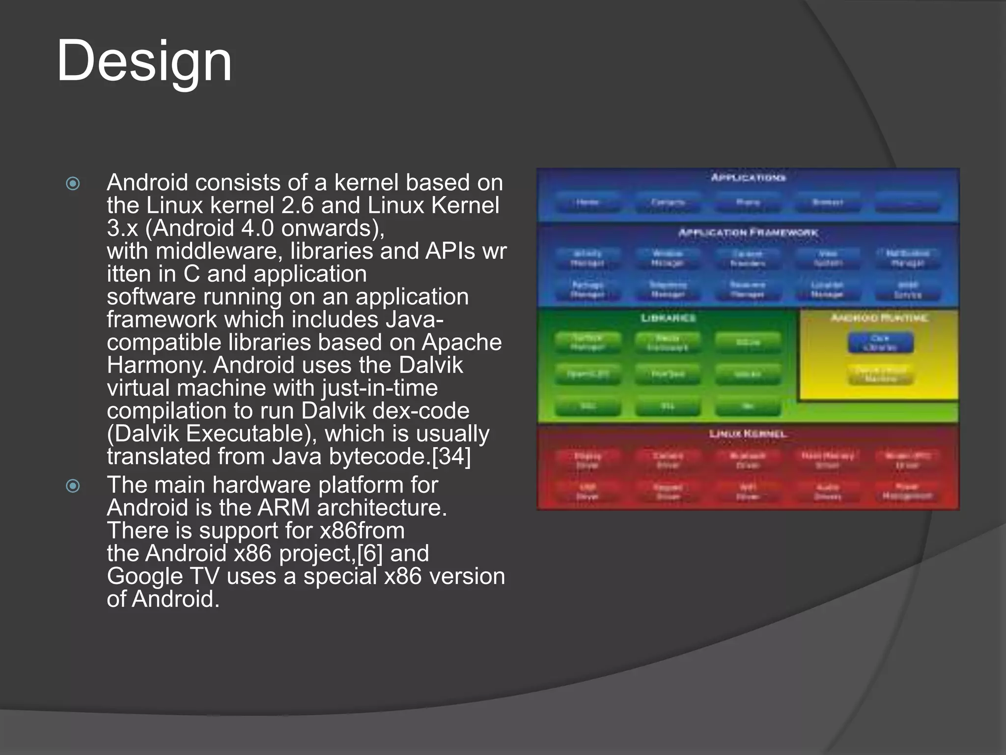 Design
   Android consists of a kernel based on
    the Linux kernel 2.6 and Linux Kernel
    3.x (Android 4.0 onwards),
    with middleware, libraries and APIs wr
    itten in C and application
    software running on an application
    framework which includes Java-
    compatible libraries based on Apache
    Harmony. Android uses the Dalvik
    virtual machine with just-in-time
    compilation to run Dalvik dex-code
    (Dalvik Executable), which is usually
    translated from Java bytecode.[34]
   The main hardware platform for
    Android is the ARM architecture.
    There is support for x86from
    the Android x86 project,[6] and
    Google TV uses a special x86 version
    of Android.
 