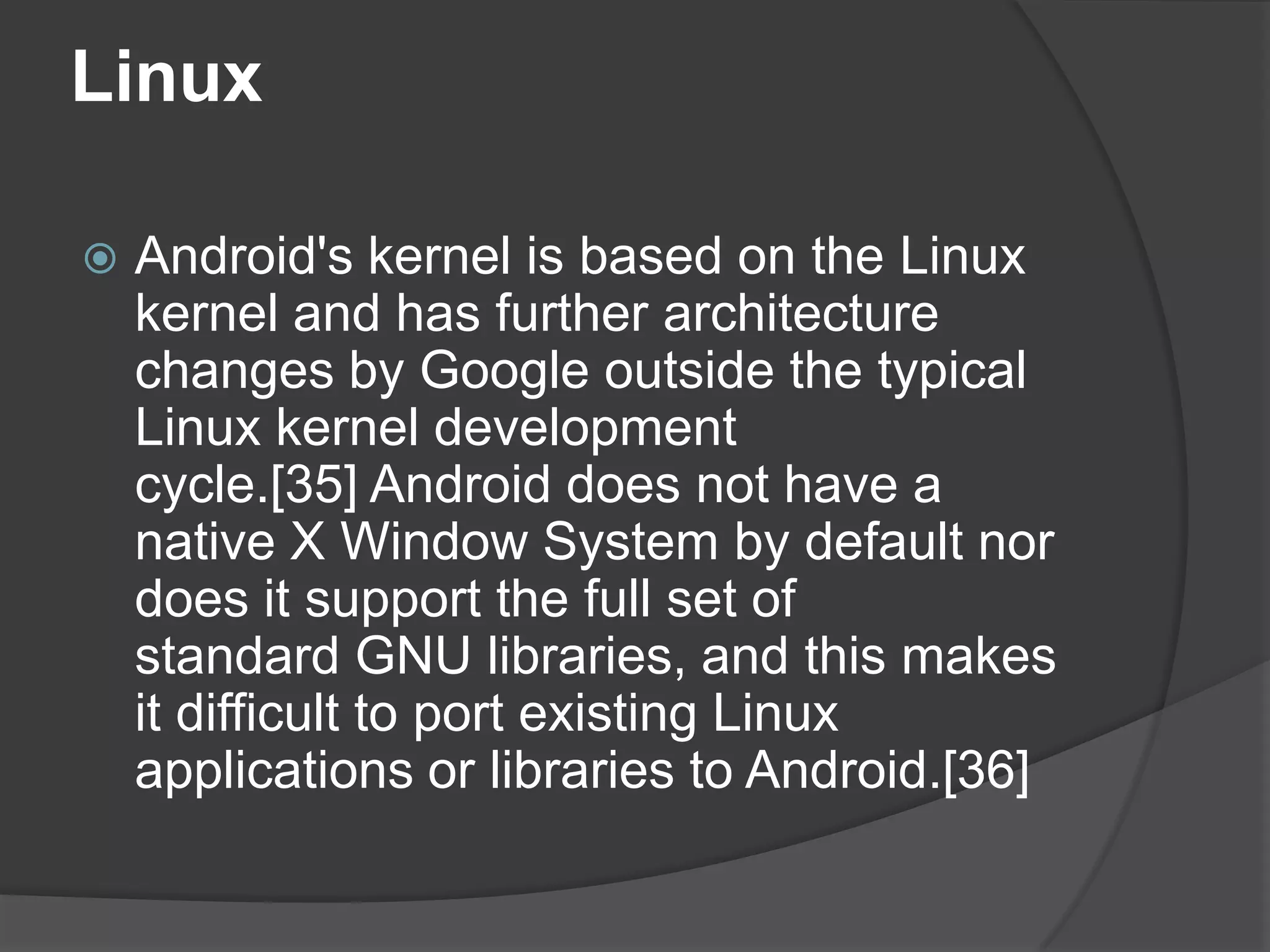 Linux

   Android's kernel is based on the Linux
    kernel and has further architecture
    changes by Google outside the typical
    Linux kernel development
    cycle.[35] Android does not have a
    native X Window System by default nor
    does it support the full set of
    standard GNU libraries, and this makes
    it difficult to port existing Linux
    applications or libraries to Android.[36]
 