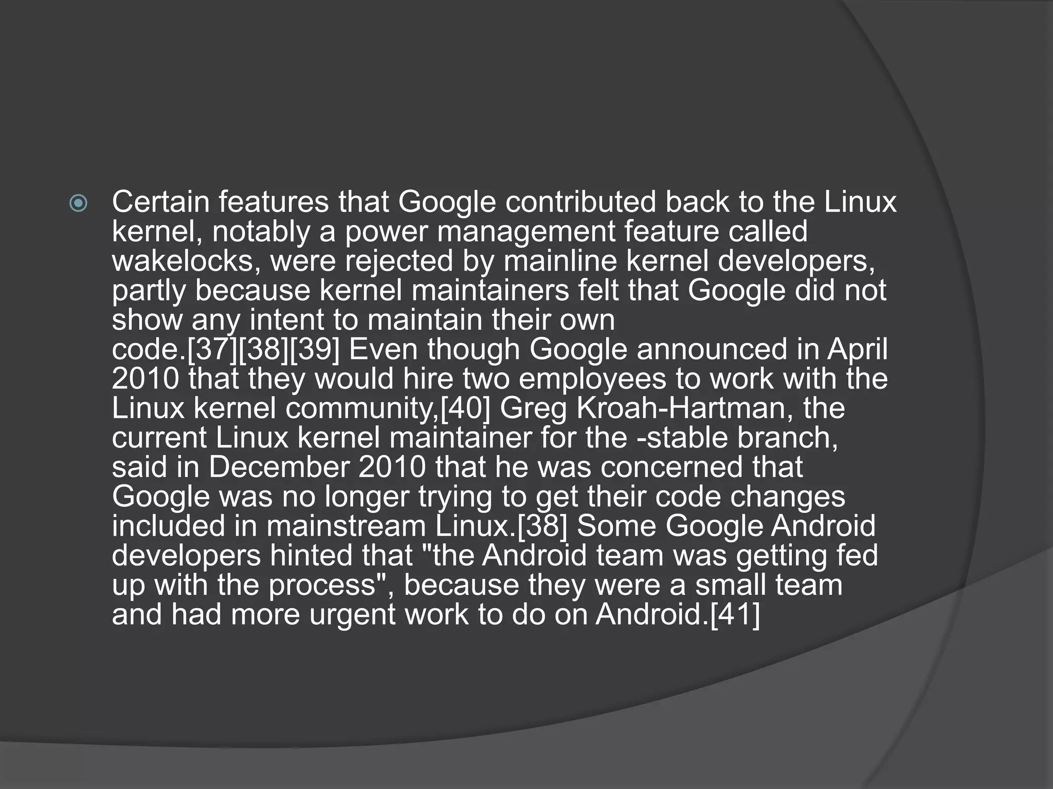    Certain features that Google contributed back to the Linux
    kernel, notably a power management feature called
    wakelocks, were rejected by mainline kernel developers,
    partly because kernel maintainers felt that Google did not
    show any intent to maintain their own
    code.[37][38][39] Even though Google announced in April
    2010 that they would hire two employees to work with the
    Linux kernel community,[40] Greg Kroah-Hartman, the
    current Linux kernel maintainer for the -stable branch,
    said in December 2010 that he was concerned that
    Google was no longer trying to get their code changes
    included in mainstream Linux.[38] Some Google Android
    developers hinted that "the Android team was getting fed
    up with the process", because they were a small team
    and had more urgent work to do on Android.[41]
 