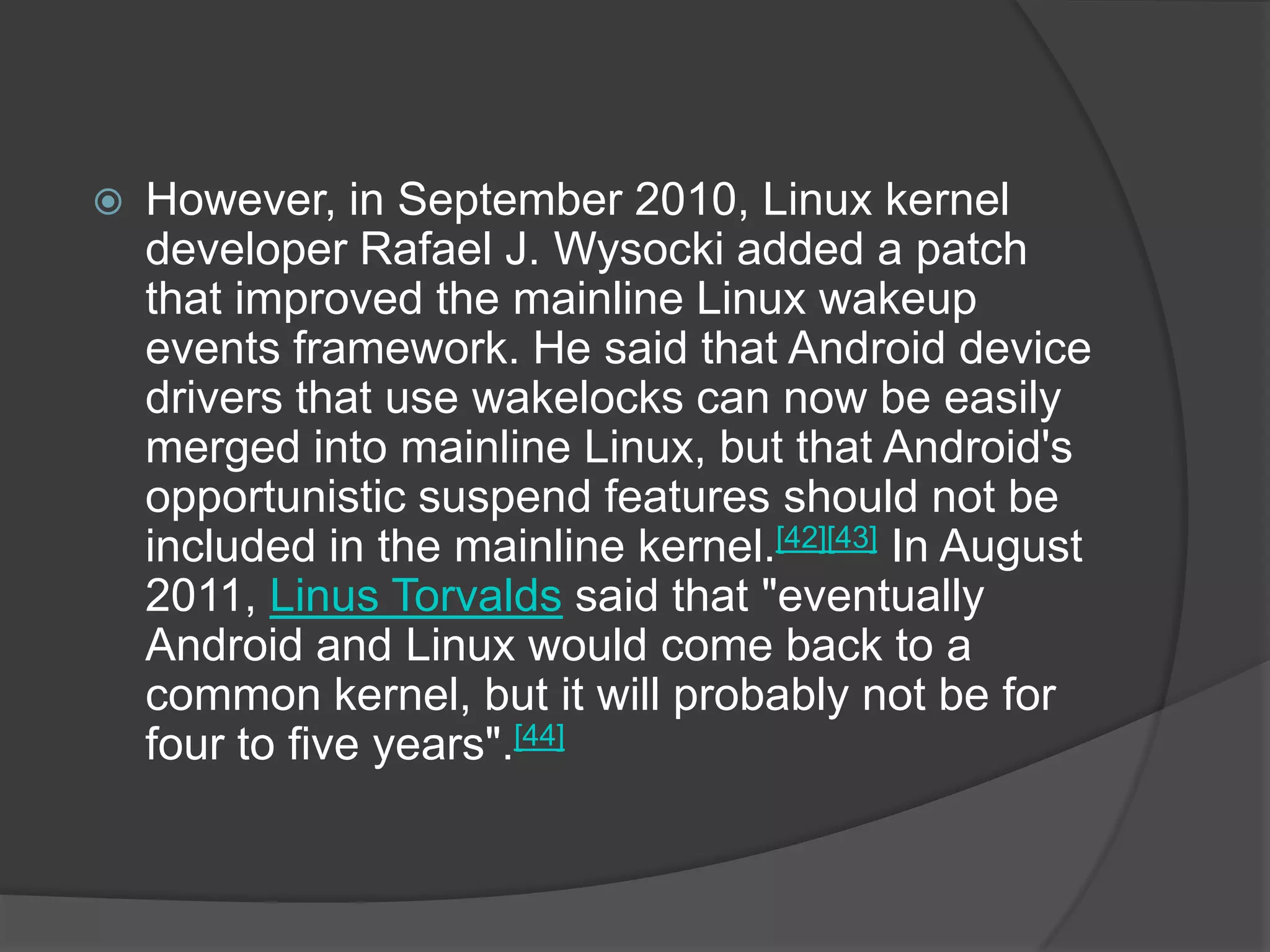    However, in September 2010, Linux kernel
    developer Rafael J. Wysocki added a patch
    that improved the mainline Linux wakeup
    events framework. He said that Android device
    drivers that use wakelocks can now be easily
    merged into mainline Linux, but that Android's
    opportunistic suspend features should not be
    included in the mainline kernel.[42][43] In August
    2011, Linus Torvalds said that "eventually
    Android and Linux would come back to a
    common kernel, but it will probably not be for
    four to five years".[44]
 