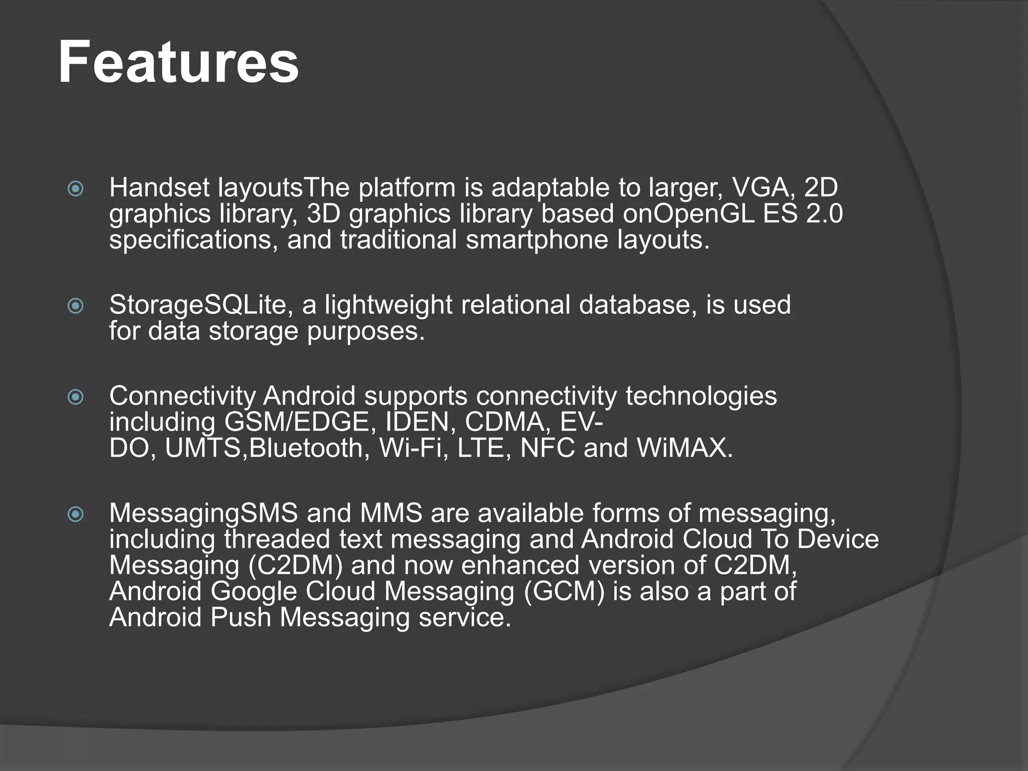 Features
   Handset layoutsThe platform is adaptable to larger, VGA, 2D
    graphics library, 3D graphics library based onOpenGL ES 2.0
    specifications, and traditional smartphone layouts.

   StorageSQLite, a lightweight relational database, is used
    for data storage purposes.

   Connectivity Android supports connectivity technologies
    including GSM/EDGE, IDEN, CDMA, EV-
    DO, UMTS,Bluetooth, Wi-Fi, LTE, NFC and WiMAX.

   MessagingSMS and MMS are available forms of messaging,
    including threaded text messaging and Android Cloud To Device
    Messaging (C2DM) and now enhanced version of C2DM,
    Android Google Cloud Messaging (GCM) is also a part of
    Android Push Messaging service.
 