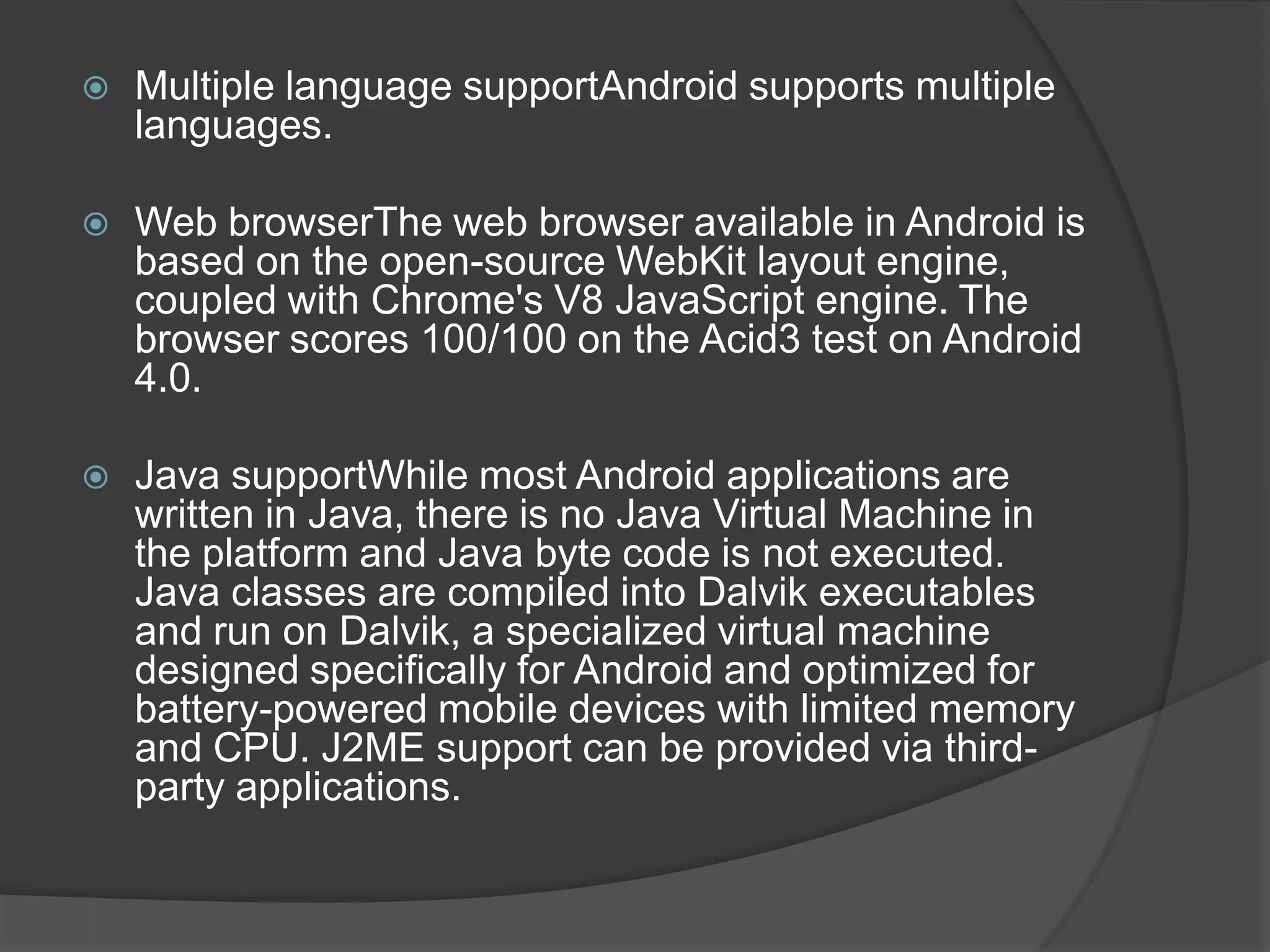    Multiple language supportAndroid supports multiple
    languages.

   Web browserThe web browser available in Android is
    based on the open-source WebKit layout engine,
    coupled with Chrome's V8 JavaScript engine. The
    browser scores 100/100 on the Acid3 test on Android
    4.0.

   Java supportWhile most Android applications are
    written in Java, there is no Java Virtual Machine in
    the platform and Java byte code is not executed.
    Java classes are compiled into Dalvik executables
    and run on Dalvik, a specialized virtual machine
    designed specifically for Android and optimized for
    battery-powered mobile devices with limited memory
    and CPU. J2ME support can be provided via third-
    party applications.
 