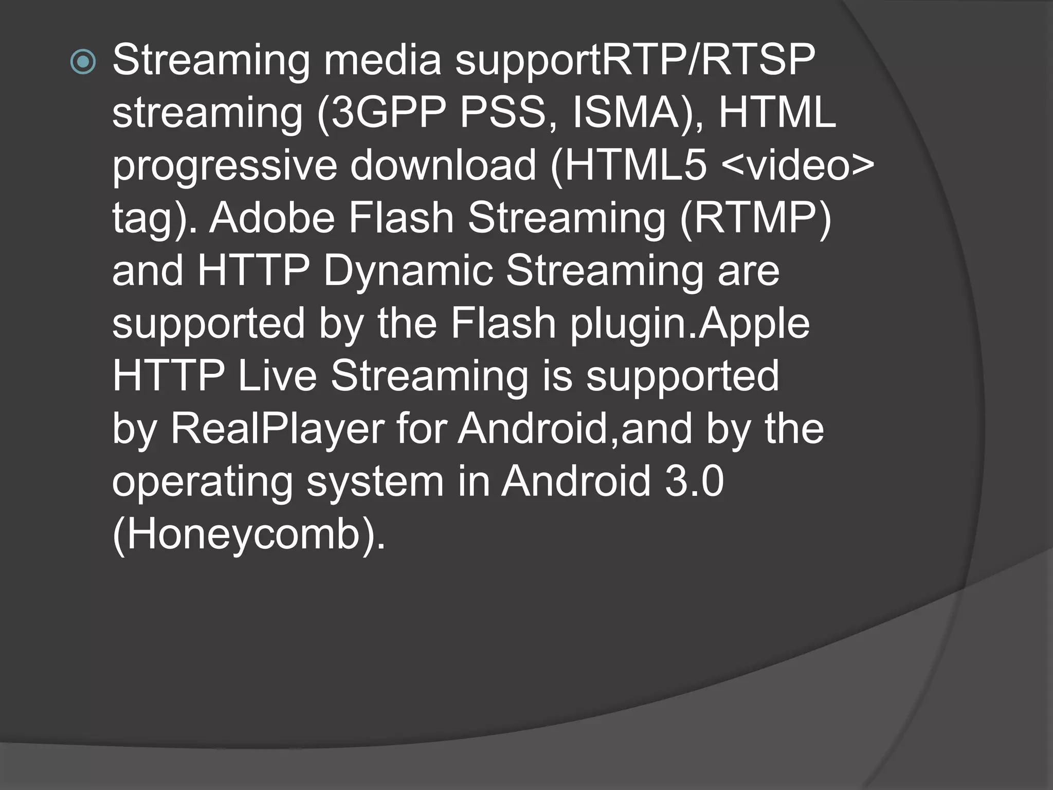    Streaming media supportRTP/RTSP
    streaming (3GPP PSS, ISMA), HTML
    progressive download (HTML5 <video>
    tag). Adobe Flash Streaming (RTMP)
    and HTTP Dynamic Streaming are
    supported by the Flash plugin.Apple
    HTTP Live Streaming is supported
    by RealPlayer for Android,and by the
    operating system in Android 3.0
    (Honeycomb).
 
