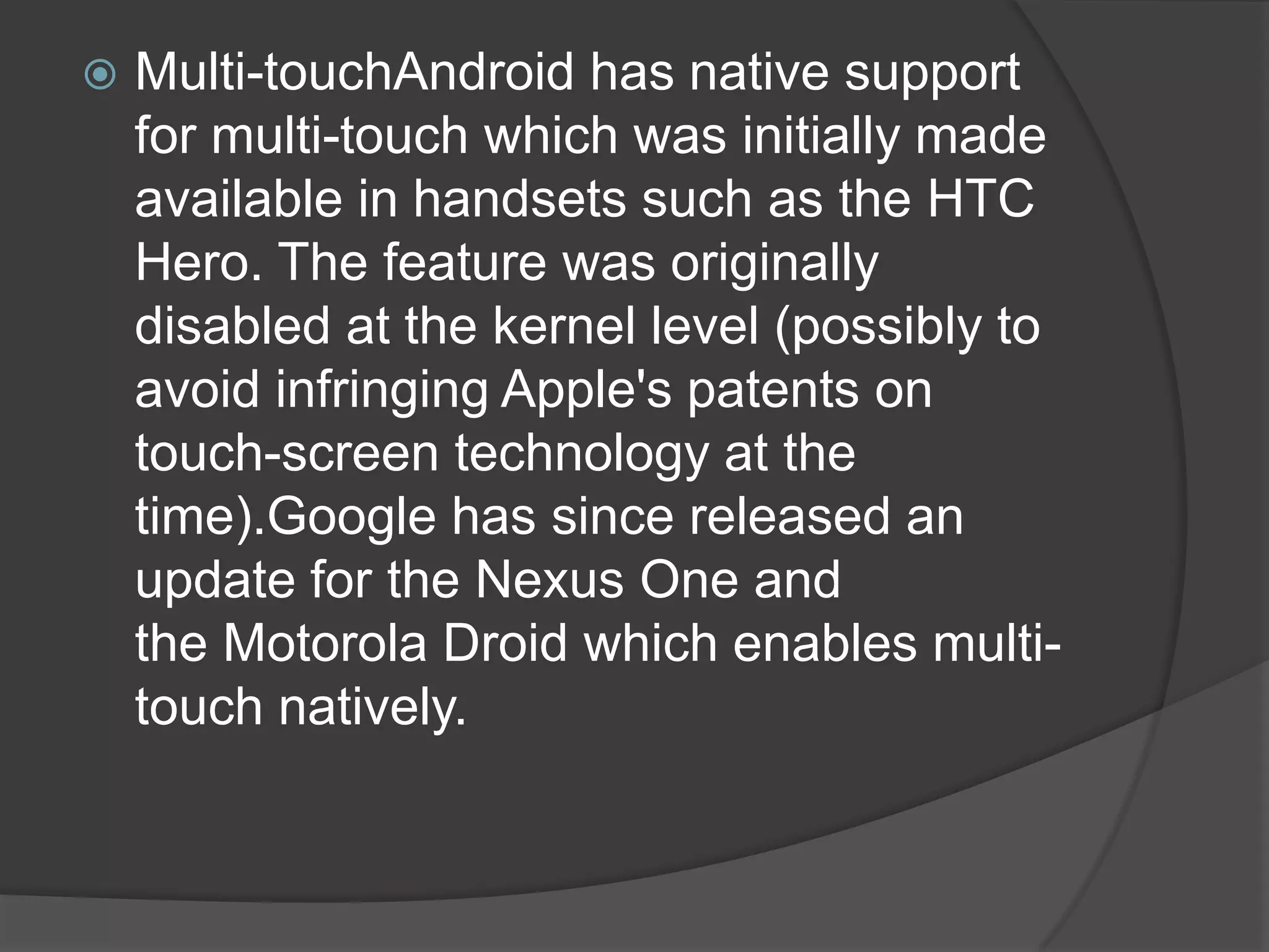    Multi-touchAndroid has native support
    for multi-touch which was initially made
    available in handsets such as the HTC
    Hero. The feature was originally
    disabled at the kernel level (possibly to
    avoid infringing Apple's patents on
    touch-screen technology at the
    time).Google has since released an
    update for the Nexus One and
    the Motorola Droid which enables multi-
    touch natively.
 