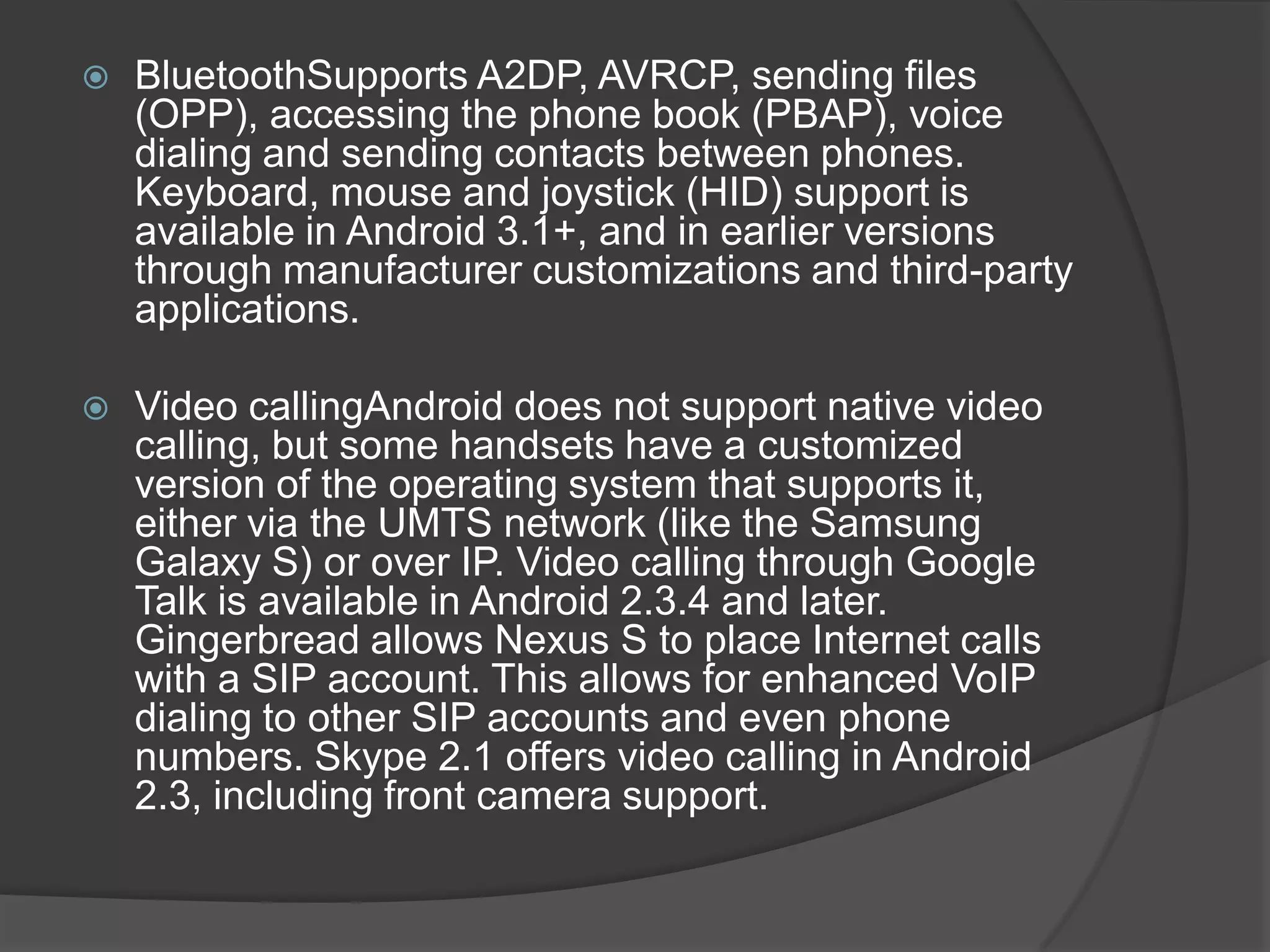    BluetoothSupports A2DP, AVRCP, sending files
    (OPP), accessing the phone book (PBAP), voice
    dialing and sending contacts between phones.
    Keyboard, mouse and joystick (HID) support is
    available in Android 3.1+, and in earlier versions
    through manufacturer customizations and third-party
    applications.

   Video callingAndroid does not support native video
    calling, but some handsets have a customized
    version of the operating system that supports it,
    either via the UMTS network (like the Samsung
    Galaxy S) or over IP. Video calling through Google
    Talk is available in Android 2.3.4 and later.
    Gingerbread allows Nexus S to place Internet calls
    with a SIP account. This allows for enhanced VoIP
    dialing to other SIP accounts and even phone
    numbers. Skype 2.1 offers video calling in Android
    2.3, including front camera support.
 