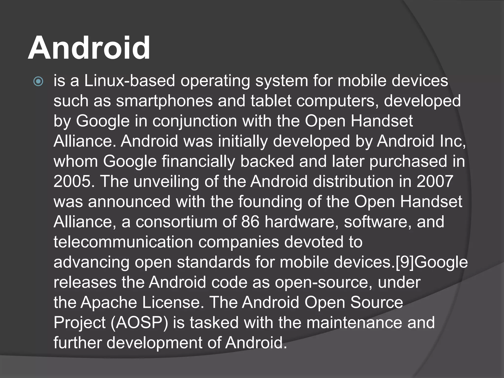 Android
   is a Linux-based operating system for mobile devices
    such as smartphones and tablet computers, developed
    by Google in conjunction with the Open Handset
    Alliance. Android was initially developed by Android Inc,
    whom Google financially backed and later purchased in
    2005. The unveiling of the Android distribution in 2007
    was announced with the founding of the Open Handset
    Alliance, a consortium of 86 hardware, software, and
    telecommunication companies devoted to
    advancing open standards for mobile devices.[9]Google
    releases the Android code as open-source, under
    the Apache License. The Android Open Source
    Project (AOSP) is tasked with the maintenance and
    further development of Android.
 
