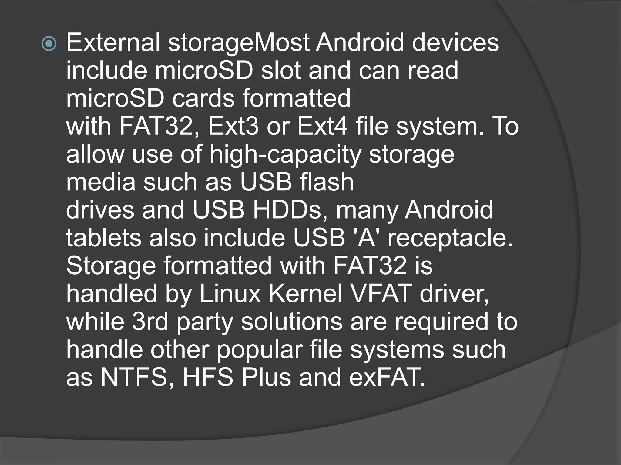    External storageMost Android devices
    include microSD slot and can read
    microSD cards formatted
    with FAT32, Ext3 or Ext4 file system. To
    allow use of high-capacity storage
    media such as USB flash
    drives and USB HDDs, many Android
    tablets also include USB 'A' receptacle.
    Storage formatted with FAT32 is
    handled by Linux Kernel VFAT driver,
    while 3rd party solutions are required to
    handle other popular file systems such
    as NTFS, HFS Plus and exFAT.
 
