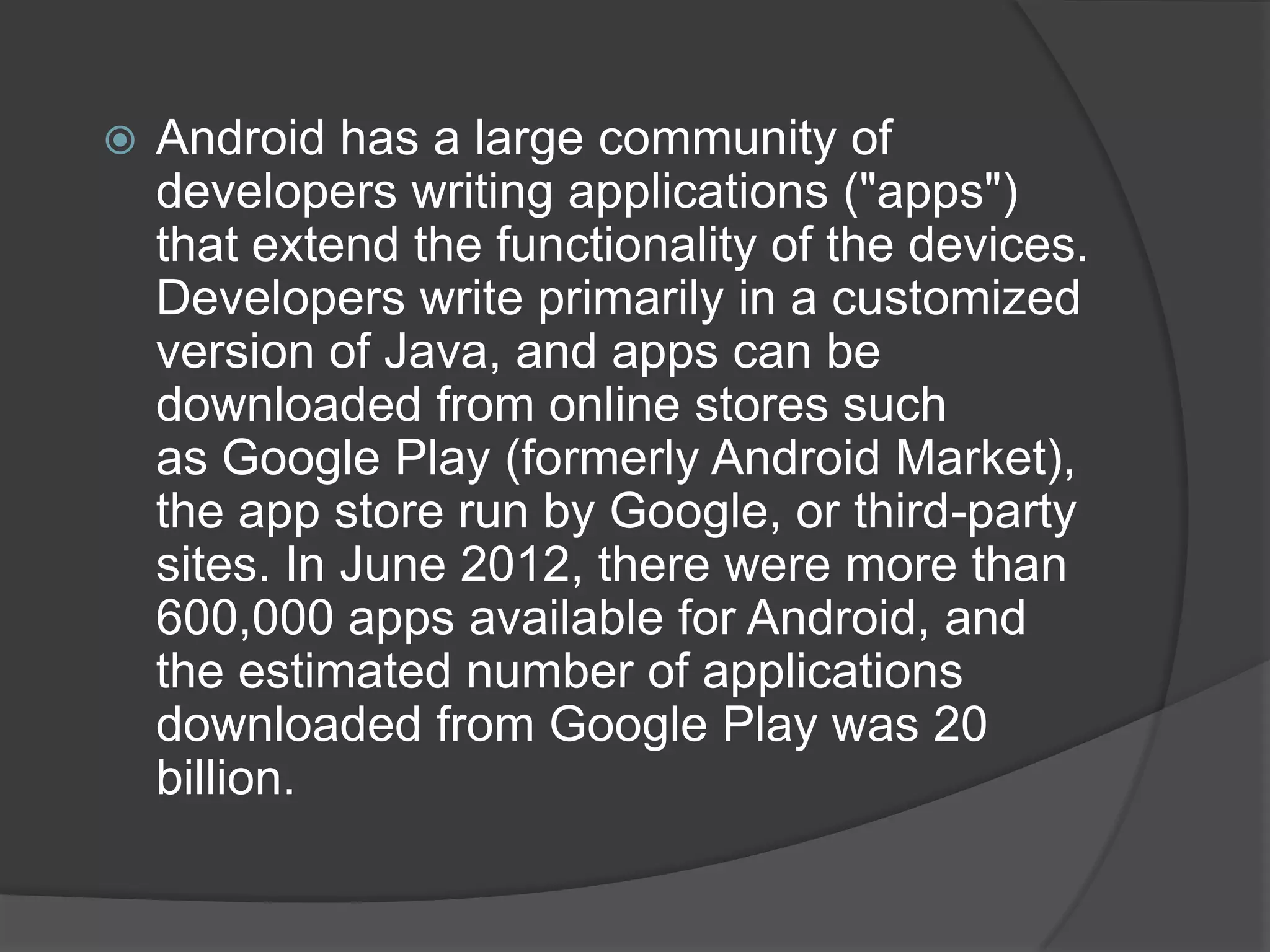    Android has a large community of
    developers writing applications ("apps")
    that extend the functionality of the devices.
    Developers write primarily in a customized
    version of Java, and apps can be
    downloaded from online stores such
    as Google Play (formerly Android Market),
    the app store run by Google, or third-party
    sites. In June 2012, there were more than
    600,000 apps available for Android, and
    the estimated number of applications
    downloaded from Google Play was 20
    billion.
 