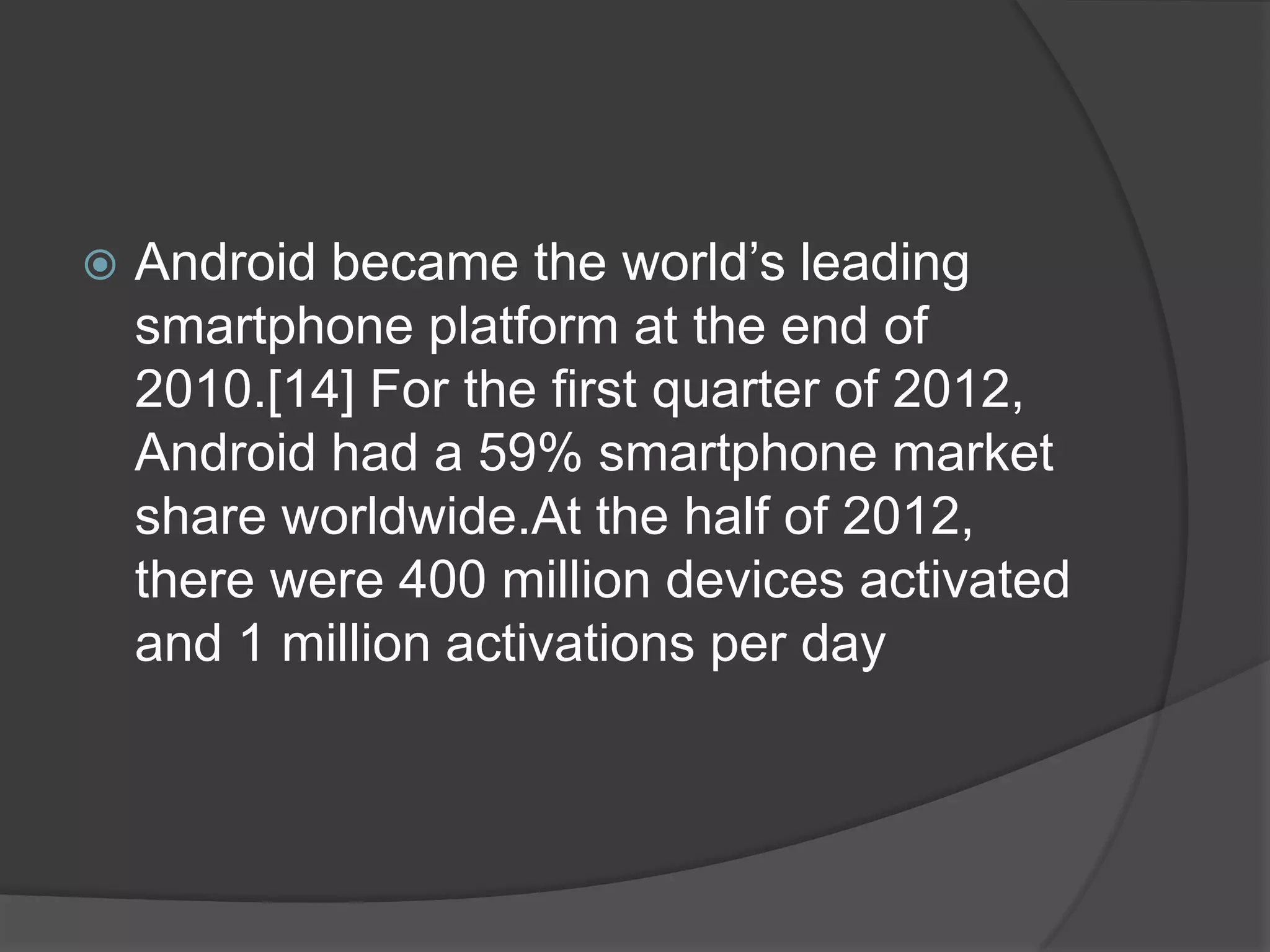    Android became the world’s leading
    smartphone platform at the end of
    2010.[14] For the first quarter of 2012,
    Android had a 59% smartphone market
    share worldwide.At the half of 2012,
    there were 400 million devices activated
    and 1 million activations per day
 