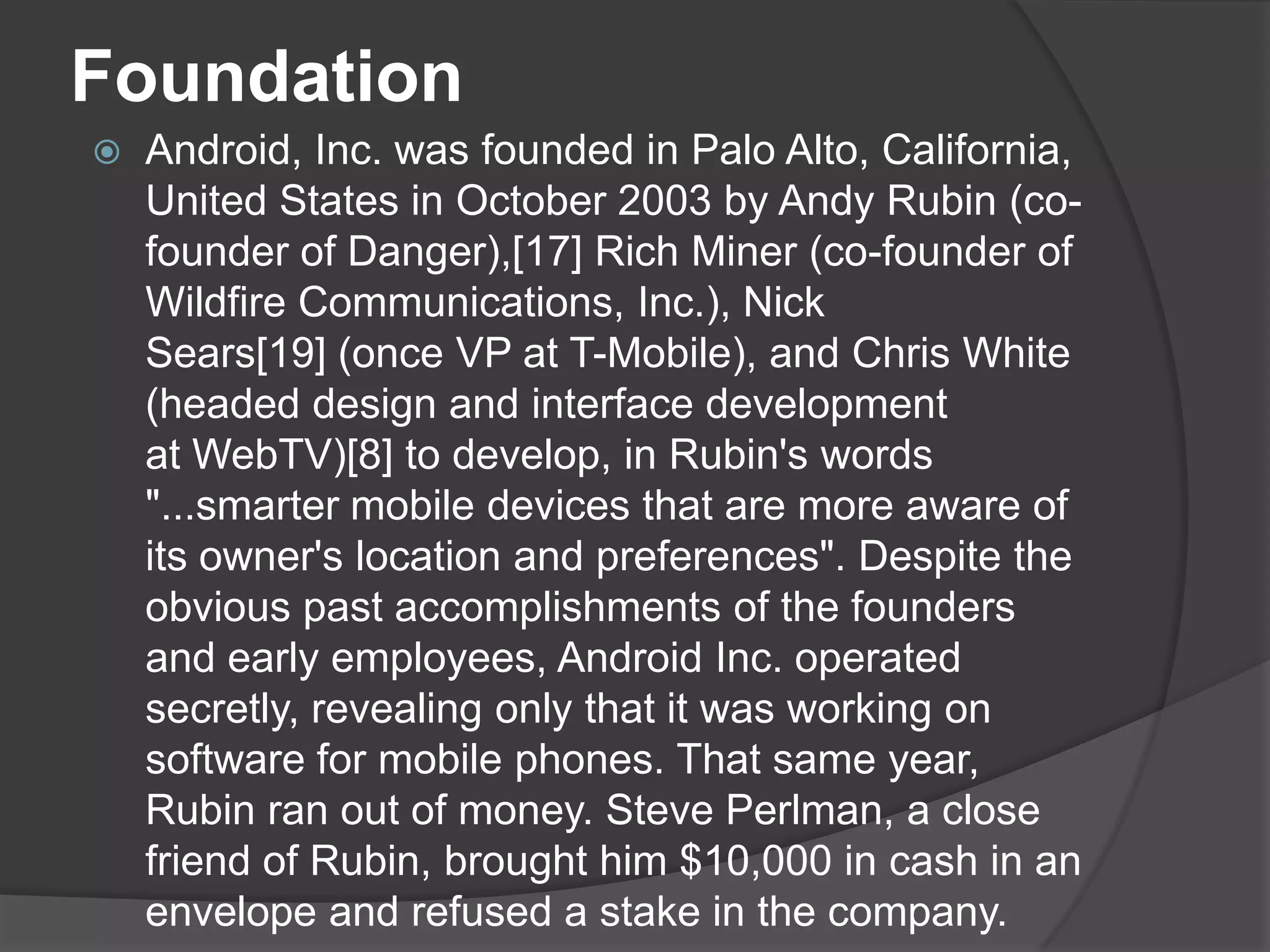 Foundation
   Android, Inc. was founded in Palo Alto, California,
    United States in October 2003 by Andy Rubin (co-
    founder of Danger),[17] Rich Miner (co-founder of
    Wildfire Communications, Inc.), Nick
    Sears[19] (once VP at T-Mobile), and Chris White
    (headed design and interface development
    at WebTV)[8] to develop, in Rubin's words
    "...smarter mobile devices that are more aware of
    its owner's location and preferences". Despite the
    obvious past accomplishments of the founders
    and early employees, Android Inc. operated
    secretly, revealing only that it was working on
    software for mobile phones. That same year,
    Rubin ran out of money. Steve Perlman, a close
    friend of Rubin, brought him $10,000 in cash in an
    envelope and refused a stake in the company.
 