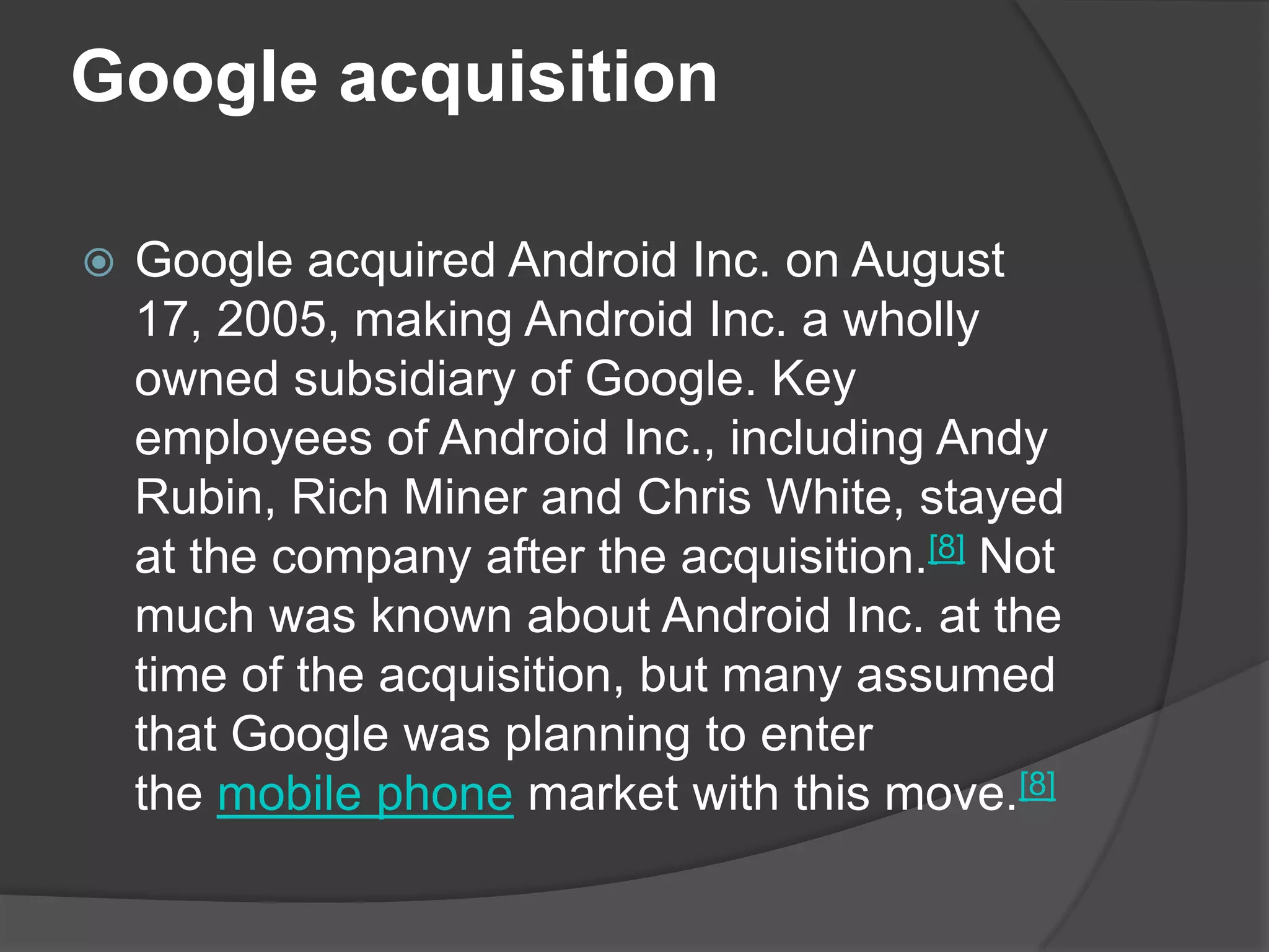 Google acquisition

   Google acquired Android Inc. on August
    17, 2005, making Android Inc. a wholly
    owned subsidiary of Google. Key
    employees of Android Inc., including Andy
    Rubin, Rich Miner and Chris White, stayed
    at the company after the acquisition.[8] Not
    much was known about Android Inc. at the
    time of the acquisition, but many assumed
    that Google was planning to enter
    the mobile phone market with this move.[8]
 