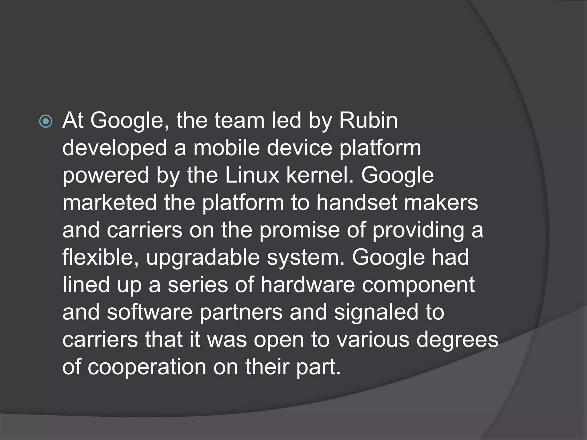    At Google, the team led by Rubin
    developed a mobile device platform
    powered by the Linux kernel. Google
    marketed the platform to handset makers
    and carriers on the promise of providing a
    flexible, upgradable system. Google had
    lined up a series of hardware component
    and software partners and signaled to
    carriers that it was open to various degrees
    of cooperation on their part.
 