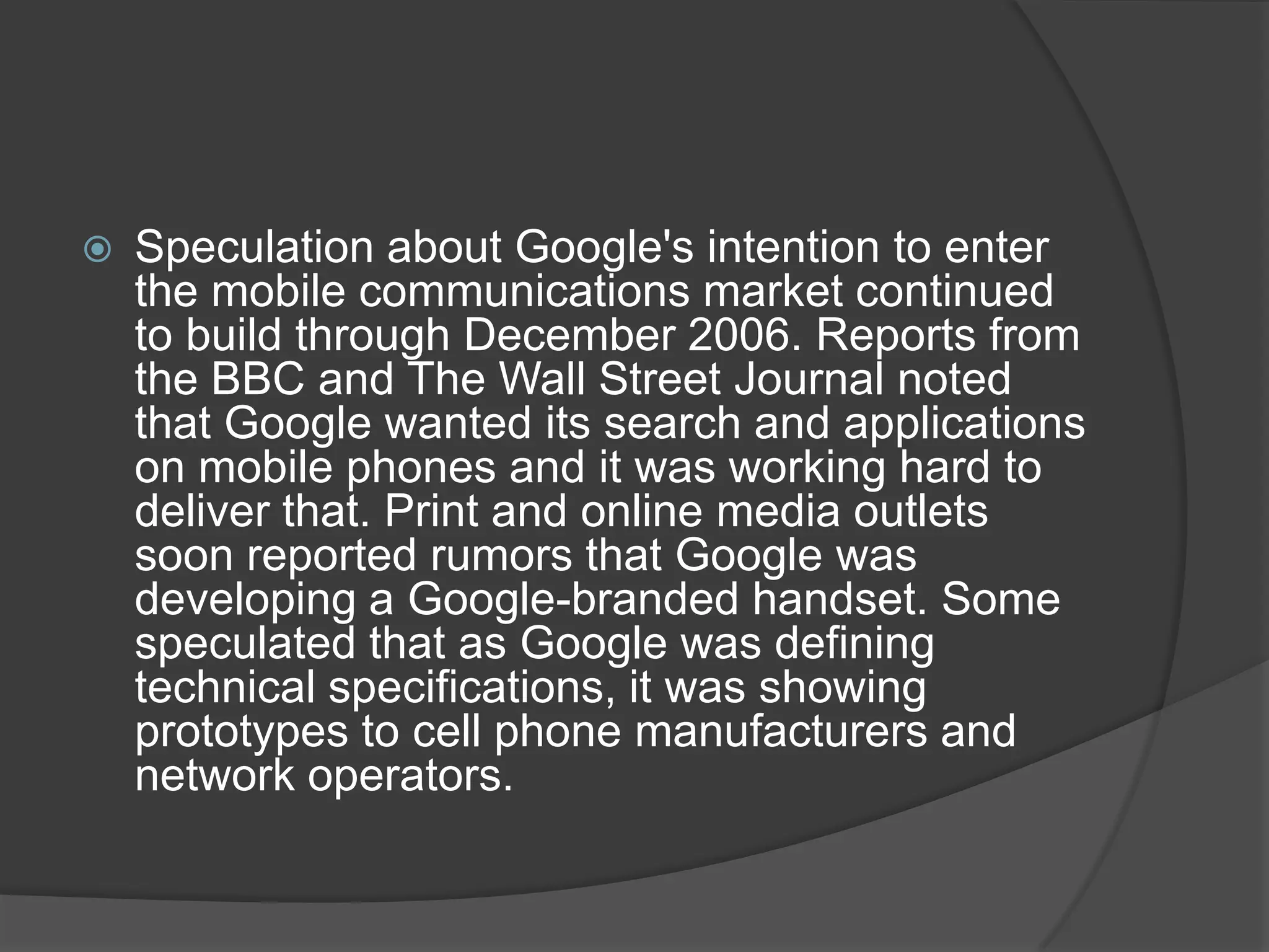    Speculation about Google's intention to enter
    the mobile communications market continued
    to build through December 2006. Reports from
    the BBC and The Wall Street Journal noted
    that Google wanted its search and applications
    on mobile phones and it was working hard to
    deliver that. Print and online media outlets
    soon reported rumors that Google was
    developing a Google-branded handset. Some
    speculated that as Google was defining
    technical specifications, it was showing
    prototypes to cell phone manufacturers and
    network operators.
 