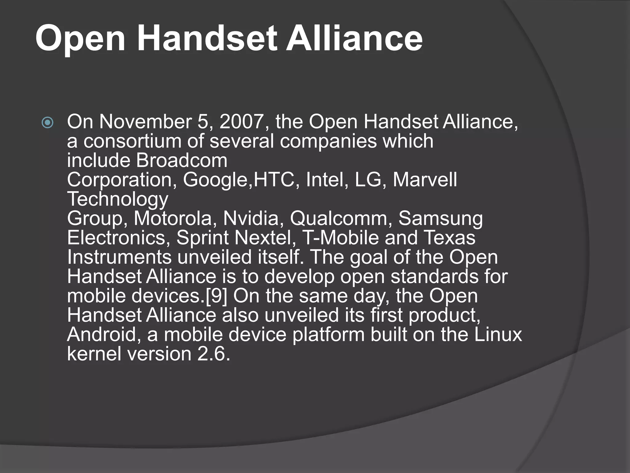 Open Handset Alliance

   On November 5, 2007, the Open Handset Alliance,
    a consortium of several companies which
    include Broadcom
    Corporation, Google,HTC, Intel, LG, Marvell
    Technology
    Group, Motorola, Nvidia, Qualcomm, Samsung
    Electronics, Sprint Nextel, T-Mobile and Texas
    Instruments unveiled itself. The goal of the Open
    Handset Alliance is to develop open standards for
    mobile devices.[9] On the same day, the Open
    Handset Alliance also unveiled its first product,
    Android, a mobile device platform built on the Linux
    kernel version 2.6.
 