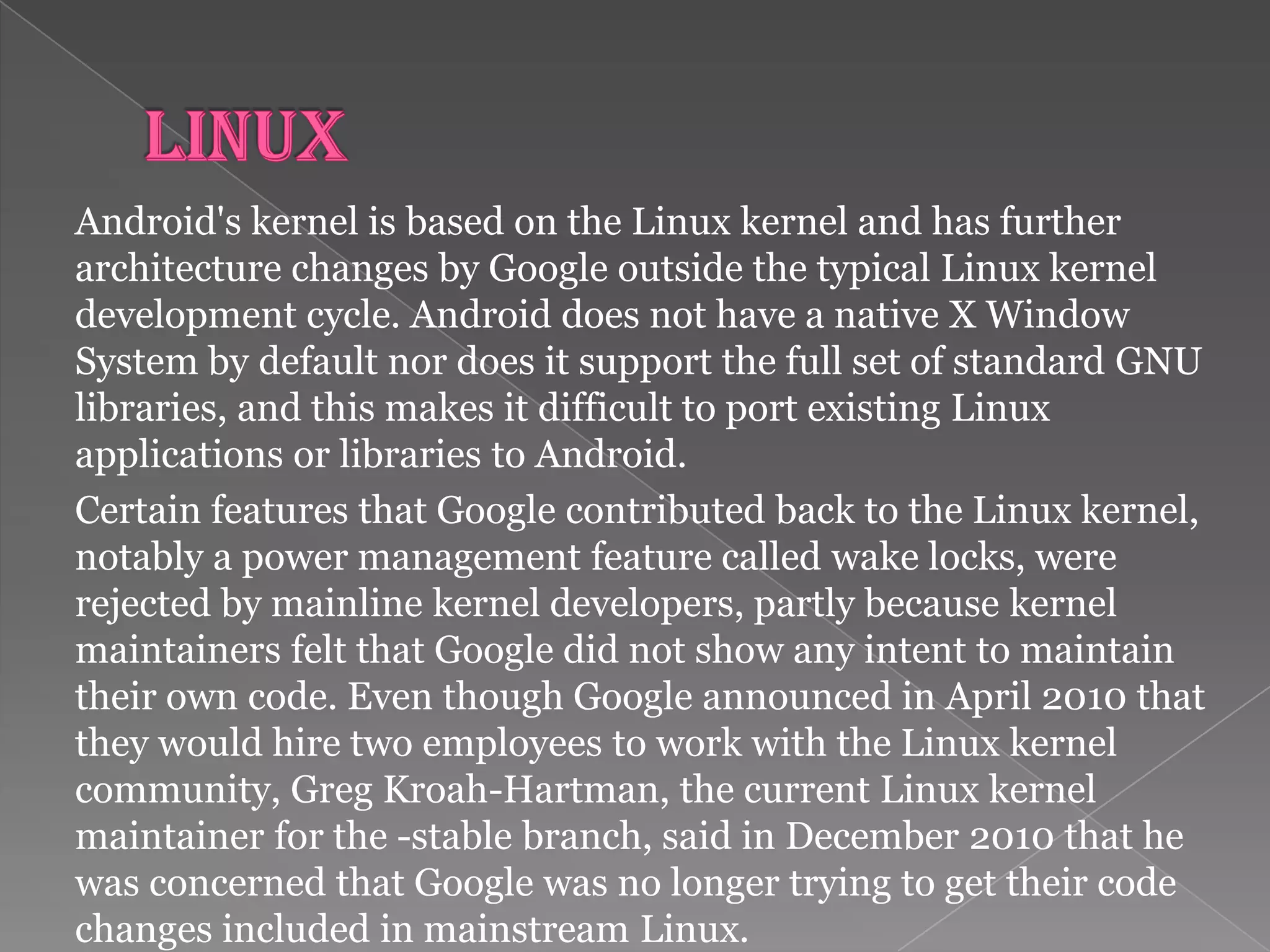 Android's kernel is based on the Linux kernel and has further
architecture changes by Google outside the typical Linux kernel
development cycle. Android does not have a native X Window
System by default nor does it support the full set of standard GNU
libraries, and this makes it difficult to port existing Linux
applications or libraries to Android.
Certain features that Google contributed back to the Linux kernel,
notably a power management feature called wake locks, were
rejected by mainline kernel developers, partly because kernel
maintainers felt that Google did not show any intent to maintain
their own code. Even though Google announced in April 2010 that
they would hire two employees to work with the Linux kernel
community, Greg Kroah-Hartman, the current Linux kernel
maintainer for the -stable branch, said in December 2010 that he
was concerned that Google was no longer trying to get their code
changes included in mainstream Linux.
 