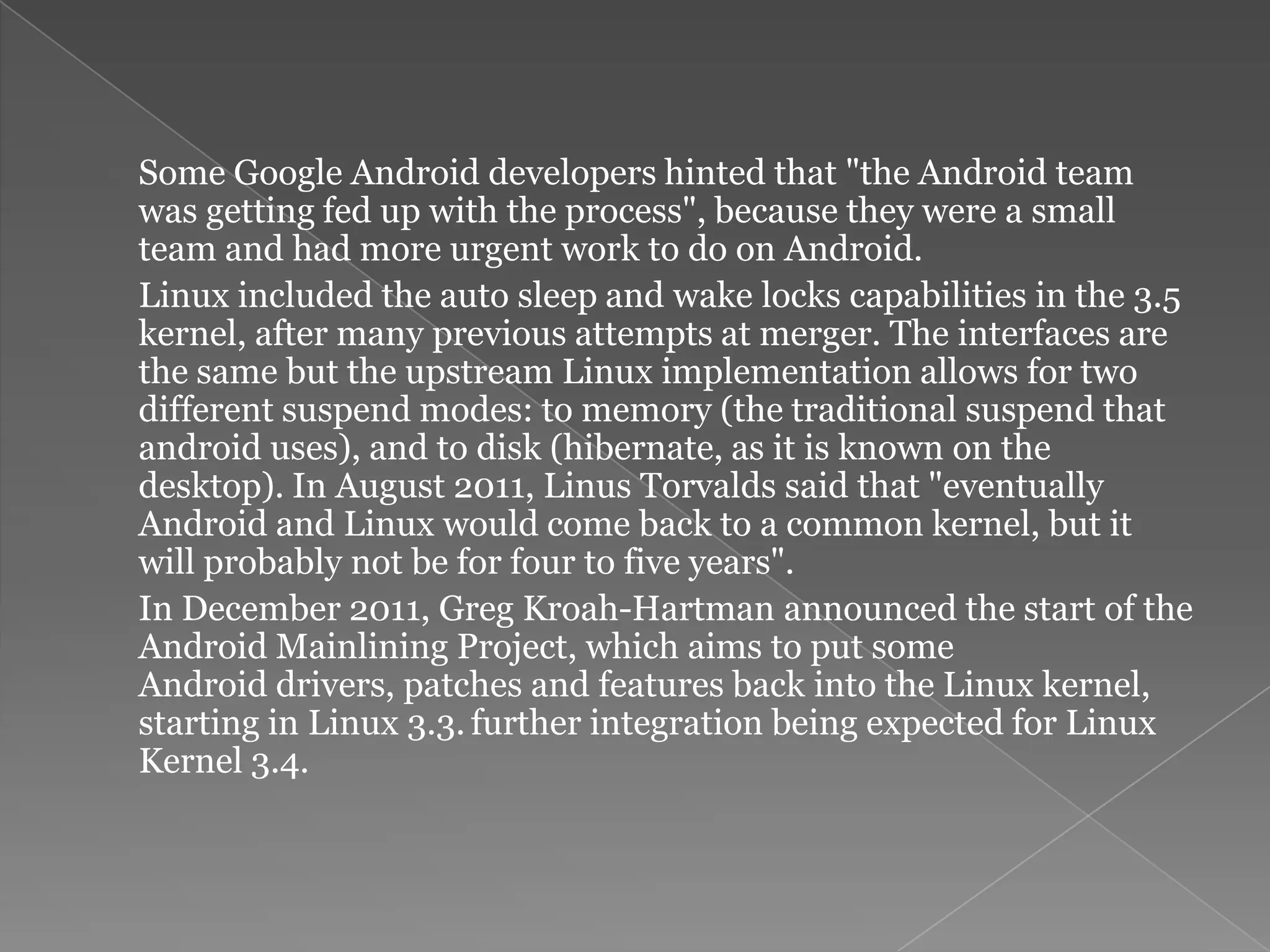 Some Google Android developers hinted that "the Android team
was getting fed up with the process", because they were a small
team and had more urgent work to do on Android.
Linux included the auto sleep and wake locks capabilities in the 3.5
kernel, after many previous attempts at merger. The interfaces are
the same but the upstream Linux implementation allows for two
different suspend modes: to memory (the traditional suspend that
android uses), and to disk (hibernate, as it is known on the
desktop). In August 2011, Linus Torvalds said that "eventually
Android and Linux would come back to a common kernel, but it
will probably not be for four to five years".
In December 2011, Greg Kroah-Hartman announced the start of the
Android Mainlining Project, which aims to put some
Android drivers, patches and features back into the Linux kernel,
starting in Linux 3.3. further integration being expected for Linux
Kernel 3.4.
 