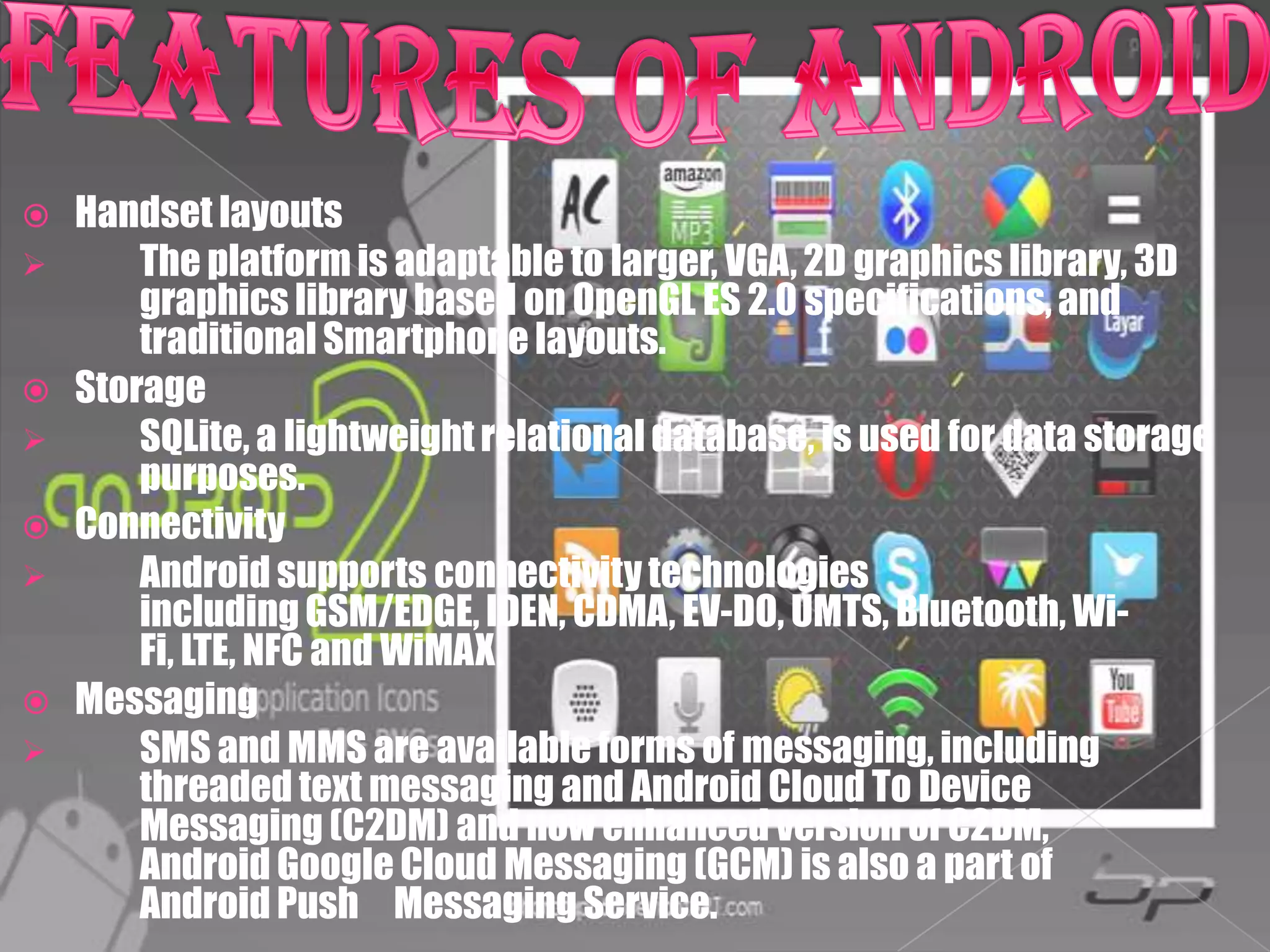    Handset layouts
       The platform is adaptable to larger, VGA, 2D graphics library, 3D
        graphics library based on OpenGL ES 2.0 specifications, and
        traditional Smartphone layouts.
   Storage
       SQLite, a lightweight relational database, is used for data storage
        purposes.
   Connectivity
       Android supports connectivity technologies
        including GSM/EDGE, IDEN, CDMA, EV-DO, UMTS, Bluetooth, Wi-
        Fi, LTE, NFC and WiMAX.
   Messaging
       SMS and MMS are available forms of messaging, including
        threaded text messaging and Android Cloud To Device
        Messaging (C2DM) and now enhanced version of C2DM,
        Android Google Cloud Messaging (GCM) is also a part of
        Android Push Messaging Service.
 