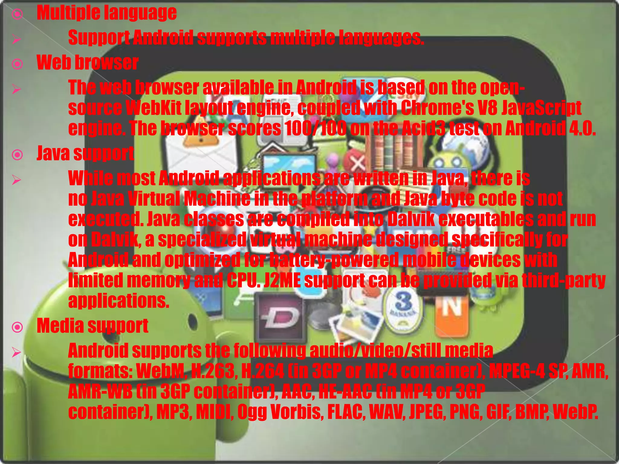    Multiple language
       Support Android supports multiple languages.
   Web browser
       The web browser available in Android is based on the open-
        source WebKit layout engine, coupled with Chrome's V8 JavaScript
        engine. The browser scores 100/100 on the Acid3 test on Android 4.0.
   Java support
       While most Android applications are written in Java, there is
        no Java Virtual Machine in the platform and Java byte code is not
        executed. Java classes are compiled into Dalvik executables and run
        on Dalvik, a specialized virtual machine designed specifically for
        Android and optimized for battery-powered mobile devices with
        limited memory and CPU. J2ME support can be provided via third-party
        applications.
   Media support
       Android supports the following audio/video/still media
        formats: WebM, H.263, H.264 (in 3GP or MP4 container), MPEG-4 SP, AMR,
        AMR-WB (in 3GP container), AAC, HE-AAC (in MP4 or 3GP
        container), MP3, MIDI, Ogg Vorbis, FLAC, WAV, JPEG, PNG, GIF, BMP, WebP.
 